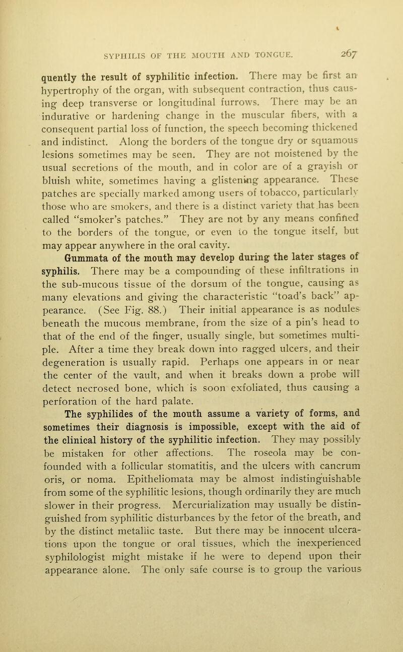 quently the result of syphilitic infection. There may be first an hypertrophy of the organ, with subsequent contraction, thus caus- ing deep transverse or longitudinal furrows. There may be an indurative or hardening change in the muscular fibers, with a consequent partial loss of function, the speech becoming thickened and indistinct. Along the borders of the tongue dry or squamous lesions sometimes may be seen. They are not moistened by the usual secretions of the mouth, and in color are of a grayish or bluish white, sometimes having a glistening appearance. These patches are specially marked among users of tobacco, particularly those who are smokers, and there is a distinct variety that has been called smoker's patches. They are not by any means confified to the borders of the tongue, or even io the tongue itself, but may appear anywhere in the oral cavity. Gummata of the mouth may develop during the later stages of syphilis. There may be a compounding of these infiltrations in the sub-mucous tissue of the dorsum of the tongue, causing as many elevations and giving the characteristic toad's back ap- pearance. (See Fig. 88.) Their initial appearance is as nodules beneath the mucous membrane, from the size of a pin's head to that of the end of the finger, usually single, but sometimes multi- ple. After a time they break down into ragged ulcers, and their degeneration is usually rapid. Perhaps one appears in or near the center of the vault, and when it breaks down a probe will detect necrosed bone, which is soon exfoliated, thus causing a perforation of the hard palate. The syphilides of the mouth assume a variety of forms, and sometimes their diagnosis is impossible, except with the aid of the clinical history of the syphilitic infection. They may possibly be mistaken for other afifections. The roseola may be con- founded with a follicular stomatitis, and the ulcers with cancrum oris, or noma. Epitheliomata may be almost indistinguishable from some of the syphilitic lesions, though ordinarily they are much slower in their progress. Mercurialization may usually be distin- guished from syphilitic disturbances by the fetor of the breath, and by the distinct metallic taste. But there may be innocent ulcera- tions upon the tongue or oral tissues, which the inexperienced syphilologist might mistake if he were to depend upon their appearance alone. The only safe course is to group the various