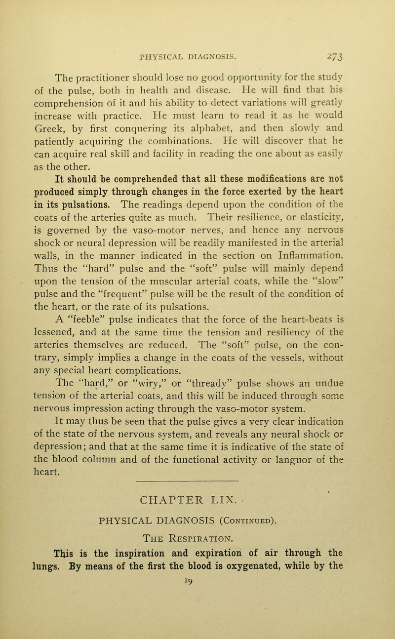 The practitioner should lose no good opportunity for the study of the pulse, both in health and disease. He will find that his comprehension of it and his ability to detect variations will greatly increase with practice. He must learn to read it as he would Greek, by first conquering its alphabet, and then slowly and patiently acquiring the combinations. He will discover that he can acquire real skill and facility in reading the one about as easily as the other. It should be comprehended that all these modifications are not produced simply through changes in the force exerted by the heart in its pulsations. The readings depend upon the condition of the coats of the arteries quite as much. Their resilience, or elasticity, is governed by the vaso-motor nerves, and hence any nervous shock or neural depression will be readily manifested in the arterial walls, in the manner indicated in the section on Inflammation. Thus the hard pulse and the soft pulse will mainly depend upon the tension of the muscular arterial coats, while the slow pulse and the frequent pulse will be the result of the condition of the heart, or the rate of its pulsations. A feeble pulse indicates that the force of the heart-beats is lessened, and at the same time the tension and resiliency of the arteries themselves are reduced. The soft pulse, on the con- trary, simply implies a change in the coats of the vessels, wdthout any special heart complications. The hard, or wiry, or thready pulse shows an undue tension of the arterial coats, and this will be induced through some nervous impression acting through the vaso-motor system. It may thus be seen that the pulse gives a very clear indication of the state of the nervous system, and reveals any neural shock or depression; and that at the same time it is indicative of the state of the blood column and of the functional activity or languor of the heart. CHAPTER LIX. • PHYSICAL DIAGNOSIS (Continued). The Respiration. This is the inspiration and expiration of air through the lungs. By means of the first the blood is oxygenated, while by the 19