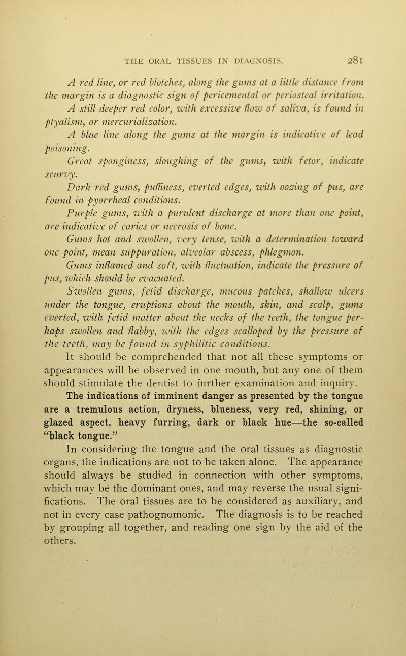 A red line, or red blotches, along the gums at a little distance from the margin is a diagnostic sign of pericemental or periosteal irritation. A still deeper red color, with excessive Hoiv of saliva, is found in ptyalism, or merciirialisation. A blue line along the gums at the margin is indicative of lead poisoning. Great sponginess, sloughing of the gums, with fetor, indicate scurvy. Dark red gums, piiffiness, everted edges, with oozing of pus, are found in pyorrheal conditions. Purple gums, zvith a purulent discharge at more than one point, are indicative of caries or necrosis of bone. Gums hot and swollen, z'cry tense, with a determination toward one point, mean suppuration, alveolar abscess, phlegmon. Gums inflamed and soft, with fluctuation, indicate the pressure of pus, which should be evacuated. SzvoUen gums, fetid discharge, mucous patches, shallow ulcers under the tongue, eruptions about the mouth, skin, and scalp, gums everted, zvith fetid matter about the necks of the teeth, the tongue per- haps swollen and flabby, zvith the edges scalloped by the pressure of the teeth, may be found in syphilitic conditions. It should be comprehended that not all these symptoms or appearances will be observed in one mouth, but any one of them should stimulate the dentist to further examination and inquiry. The indications of imminent danger as presented by the tongue are a tremulous action, dryness, blueness, very red, shining, or glazed aspect, heavy furring, dark or black hue—the so-called black tongue. In considering the tongue and the oral tissues as diagnostic organs, the indications are not to be taken alone. The appearance should always be studied in connection with other symptoms, which may be the dominant ones, and may reverse the usual signi- fications. The oral tissues are to be considered as auxiliary, and not in every case pathognomonic. The diagnosis is to be reached by grouping all together, and reading one sign by the aid of the others.