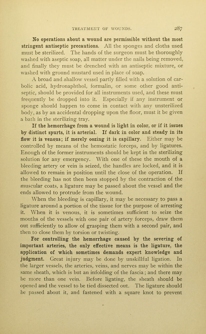 No operations about a wound are permissible without the most stringent antiseptic precautions. All the sponges and cloths used must be sterilized. The hands of the surgeon must be thoroughly washed with aseptic soap, all matter under the nails being removed, and finally they must be drenched with an antiseptic mixture, or washed with ground mustard used in place of soap. A broad and shallow vessel partly filled with a solution of car- bolic acid, hydronaphthol, formalin, or some other good anti- septic, should be provided for all instruments used, and these must frequently be dropped into it. Especially if any instrument or sponge should happen to come in contact with any unsterilized body, as by an accidental dropping upon the floor, must it be given a bath in the sterilizing tray. If the hemorrhage from a wound is light in color, or if it issues by distinct spurts, it is arterial. If dark in color and steady in its flow it is venous; if merely oozing it is capillary. Either may be controlled by means of the hemostatic forceps, and by ligatures. Enough of the former instruments should be kept in the sterilizing solution for any emergency. With one of these the mouth of a bleeding artery or vein is seized, the handles are locked, and it is allowed to remain in position until the close of the operation. If the bleeding has not then been stopped by the contraction of the muscular coats, a ligature may be passed about the vessel and the ends allowed to protrude from the wound. AVhen the bleeding is capillary, it may be necessary to pass a ligature around a portion of the tissue for the purpose of arresting it. When it is venous, it is sometimes sufficient to seize the mouths of the vessels with one pair of artery forceps, draw them out sufficiently to allow of grasping them with a second pair, and then to close them by torsion or twisting. For controlling the hemorrhage caused by the severing of important arteries, the only effective means is the ligature, the application of which sometimes demands expert knowledge and judgment. Great injury may be done by unskillful ligation. In the larger vessels, the arteries, veins, and nerves may be within the same sheath, which is but an infolding of the fascia; and there may be more than one vein. Before ligating, the sheath should be opened and the vessel to be tied dissected out. The ligature should be passed about it, and fastened with a square knot to prevent