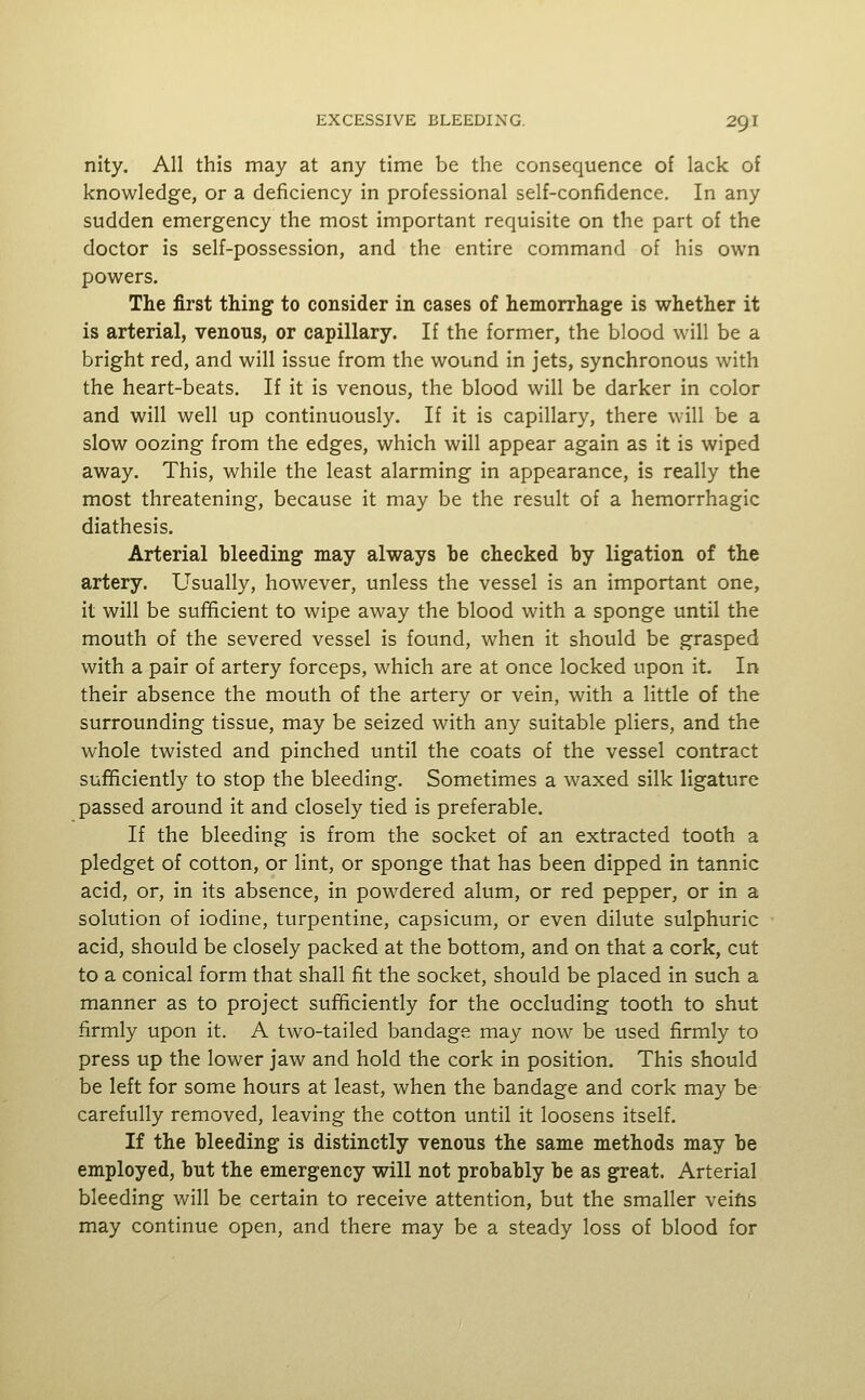 nity. All this may at any time be the consequence of lack of knowledge, or a deficiency in professional self-confidence. In any sudden emergency the most important requisite on the part of the doctor is self-possession, and the entire command of his own powers. The first thing to consider in cases of hemorrhage is whether it is arterial, venous, or capillary. If the former, the blood will be a bright red, and will issue from the wound in jets, synchronous with the heart-beats. If it is venous, the blood will be darker in color and will well up continuously. If it is capillary, there will be a slow oozing from the edges, which will appear again as it is wiped away. This, while the least alarming in appearance, is really the most threatening, because it may be the result of a hemorrhagic diathesis. Arterial bleeding may always be checked by ligation of the artery. Usually, however, unless the vessel is an important one, it will be sufficient to wipe away the blood with a sponge until the mouth of the severed vessel is found, when it should be grasped with a pair of artery forceps, which are at once locked upon it. In their absence the mouth of the artery or vein, with a little of the surrounding tissue, may be seized with any suitable pliers, and the whole twisted and pinched until the coats of the vessel contract sufficiently to stop the bleeding. Sometimes a waxed silk ligature passed around it and closely tied is preferable. If the bleeding is from the socket of an extracted tooth a pledget of cotton, or lint, or sponge that has been dipped in tannic acid, or, in its absence, in powdered alum, or red pepper, or in a solution of iodine, turpentine, capsicum, or even dilute sulphuric acid, should be closely packed at the bottom, and on that a cork, cut to a conical form that shall fit the socket, should be placed in such a manner as to project sufficiently for the occluding tooth to shut firmly upon it. A two-tailed bandage may now be used firmly to press up the lower jaw and hold the cork in position. This should be left for some hours at least, when the bandage and cork may be carefully removed, leaving the cotton until it loosens itself. If the bleeding is distinctly venous the same methods may be employed, but the emergency will not probably be as great. Arterial bleeding will be certain to receive attention, but the smaller veifis may continue open, and there may be a steady loss of blood for