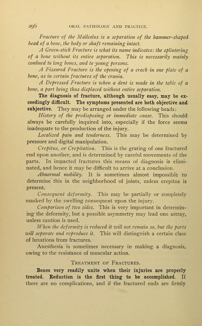 Fracture of the Malleolus is a separation of the hammer-shaped head of a hone, the body or shaft remaining intact. A Green-stick Fracture is what its name indicates: the splintering of a hone without its entire separation. This is necessarily mainly confined to long hones, and to young persons. A Fissured Fracture is the opening of a crack in one plate of a hone, as in certain fractures of the crania. A Depressed Fracture is when a dent is made in the table of a hone, a part being thus displaced without entire separation. The diagnosis of fracture, although usually easy, may be ex- ceedingly difficult. The symptoms presented are both objective and subjective. They may be arranged under the following heads: History of the predisposing or immediate cause. This should always be carefully inquired into, especially if the force seems inadequate to the production of the injury. Localised pain and tenderness. This may be determined by pressure and digital manipulation. Crepitus^ or Crepitation. This is the grating of one fractured end upon another, and is determined by careful movements of the parts. In impacted fractures this means of diagnosis is elimi- nated, and hence it may be difhcult to arrive at a conclusion. Abnormal mobility. It is sometimes almost impossible to determine this in the neighborhood of joints, unless crepitus is present. Consequent deformity. This may be partially or completely masked by the swelHng consequent upon the injury. Comparison of two sides. This is very important in determin- ing the deformity, but a possible asymmetry may lead one astray^ unless caution is used. When the deformity is reduced it will not remain so, but the parts will separate and reproduce it. This will distinguish a certain class of luxations from fractures. Anesthesia is sometimes necessary in making a diagnosis, owing to the resistance of muscular action. Treatment of Fractures. Bones very readily unite when their injuries are properly treated. Reduction is the first thing to be accomplished. If there are no complications, and if the fractured ends are firmly