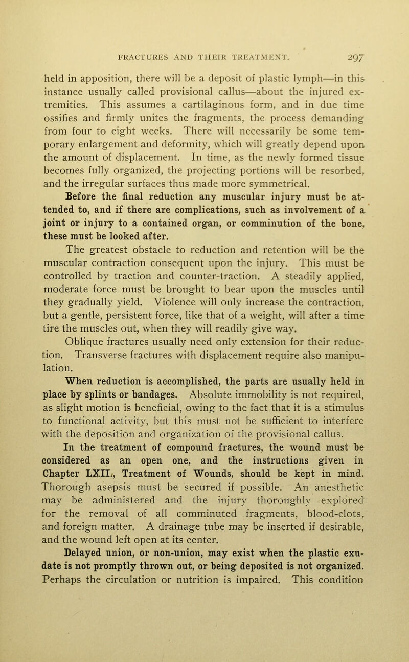 held in apposition, there will be a deposit of plastic lymph—in this instance usually called provisional callus—about the injured ex- tremities. This assumes a cartilaginous form, and in due time ossifies and firmly unites the fragments, the process demanding from four to eight weeks. There will necessarily be some tem- porary enlargement and deformity, which will greatly depend upon the amount of displacement. In time, as the newly formed tissue becomes fully organized, the projecting portions will be resorbed, and the irregular surfaces thus made more symmetrical. Before the final reduction any muscular injury must be at- tended to, and if there are complications, such as involvement of a joint or injury to a contained organ, or comminution of the bone, these must be looked after. The greatest obstacle to reduction and retention will be the muscular contraction consequent upon the injury. This must be controlled by traction and counter-traction. A steadily applied, moderate force must be brought to bear upon the muscles until they gradually yield. Violence will only increase the contraction, but a gentle, persistent force, like that of a weight, will after a time tire the muscles out, when they will readily give way. Oblique fractures usually need only extension for their reduc- tion. Transverse fractures with displacement require also manipu- lation. When reduction is accomplished, the parts are usually held in place by splints or bandages. Absolute immobility is not required, as slight motion is beneficial, owing to the fact that it is a stimulus to functional activity, but this must not be sufficient to interfere with the deposition and organization of the provisional callus. In the treatment of compound fractures, the wound must be considered as an open one, and the instructions given in Chapter LXII., Treatment of Wounds, should be kept in mind. Thorough asepsis must be secured if possible. An anesthetic may be administered and the injury thoroughly explored for the removal of all comminuted fragments, blood-clots, and foreign matter. A drainage tube may be inserted if desirable, and the wound left open at its center. Delayed union, or non-union, may exist when the plastic exu- date is not promptly thrown out, or being deposited is not organized. Perhaps the circulation or nutrition is impaired. This condition