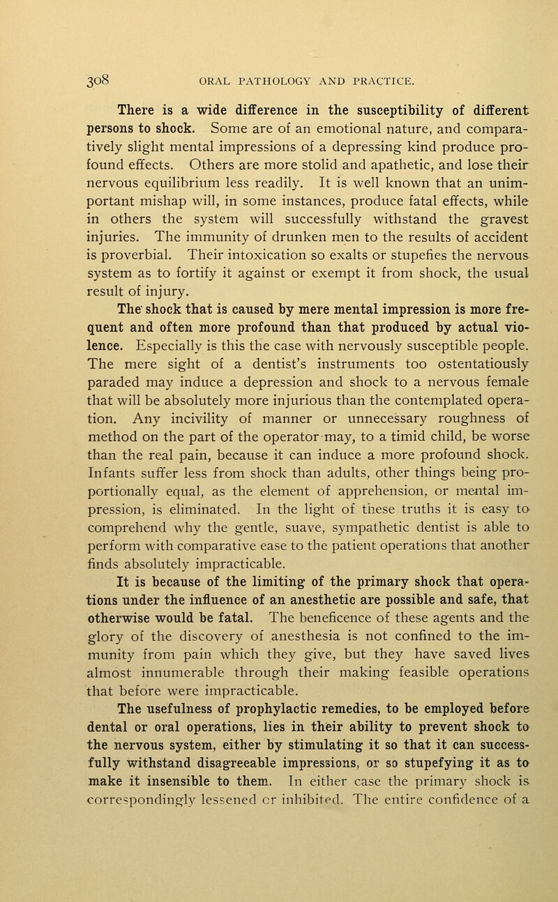 There is a wide difference in the susceptibility of different persons to shock. Some are of an emotional nature, and compara- tively slight mental impressions of a depressing kind produce pro- found effects. Others are more stolid and apathetic, and lose their nervous equilibrium less readily. It is well known that an unim- portant mishap will, in some instances, produce fatal effects, while in others the system will successfully withstand the gravest injuries. The immunity of drunken men to the results of accident is proverbial. Their intoxication so exalts or stupefies the nervous system as to fortify it against or exempt it from shock, the usual result of injury. The shock that is caused by mere mental impression is more fre- quent and often more profound than that produced by actual vio- lence. Especially is this the case with nervously susceptible people. The mere sight of a dentist's instruments too ostentatiously paraded may induce a depression and shock to a nervous female that will be absolutely more injurious than the contemplated opera- tion. Any incivility of manner or unnecessary roughness of method on the part of the operator may, to a timid child, be worse than the real pain, because it can induce a more profound shock. Infants suffer less from shock than adults, other things being pro- portionally equal, as the element of apprehension, or mental im- pression, is eliminated. In the light of these truths it is easy to- comprehend why the gentle, suave, sympathetic dentist is able to perform with comparative ease to the patient operations that another finds absolutely impracticable. It is because of the limiting of the primary shock that opera- tions under the influence of an anesthetic are possible and safe, that otherwise would be fatal. The beneficence of these agents and the glory of the discovery of anesthesia is not confined to the im- munity from pain which they give, but they have saved lives almost innumerable through their making feasible operations that before were impracticable. The usefulness of prophylactic remedies, to be employed before dental or oral operations, lies in thieir ability to prevent shock to the nervous system, either by stimulating it so that it can success- fully withstand disagreeable impressions, or so stupefying it as ta make it insensible to them. In either case the primary shock is correspondingly lessened cr inhibited. The entire confidence of a