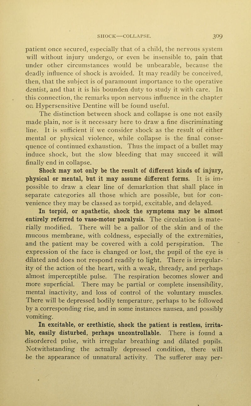 patient once secured, especially that of a child, the nervous system will without injury undergo, or even be insensible to, pain that tinder other circumstances would be unbearable, because the deadly influence of shock is avoided. It may readily be conceived, then, that the subject is of paramount importance to the operative ■dentist, and that it is his bounden duty to study it with care. In this connection, the remarks upon nervous influence in the chapter on Hypersensitive Dentine will be found useful. The distinction between shock and collapse is one not easily made plain, nor is it necessary here to draw a fine discriminating line. It is sufficient if we consider shock as the result of either mental or physical violence, while collapse is the final conse- quence of continued exhaustion. Thus the impact of a bullet may induce shock, but the slow bleeding that may succeed it will finally end in collapse. Shock may not only be the result of different kinds of injury, physical or mental, but it may assume different forms. It is im- possible to draw a clear line of demarkation that shall place in separate categories all those which are possible, but for con- venience they may be classed as torpid, excitable, and delayed. In torpid, or apathetic, shock the symptoms may be almost ■entirely referred to vaso-motor paralysis. The circulation is mate- rially modified. There will be a pallor of the skin and of the mucous membrane, with coldness, especially of the extremities, and the patient may be covered with a cold perspiration. The expression of the face is changed or lost, the pupil of the eye is •dilated and does not respond readily to light. There is irregular- ity of the action of the heart, with a weak, thready, and perhaps almost imperceptible pulse. The respiration becomes slower and more superficial. There may be partial or complete insensibility, mental inactivity, and loss of control of the voluntary muscles. There will be depressed bodily temperature, perhaps to be followed by a corresponding rise, and in some instances nausea, and possibly vomiting. In excitable, or erethistic, shock the patient is restless, irrita- ble, easily disturbed, perhaps uncontrollable. There is found a disordered pulse, with irregular breathing and dilated pupils. Notwithstanding the actually depressed condition, there will be the appearance of unnatural activity. The sufferer may per-