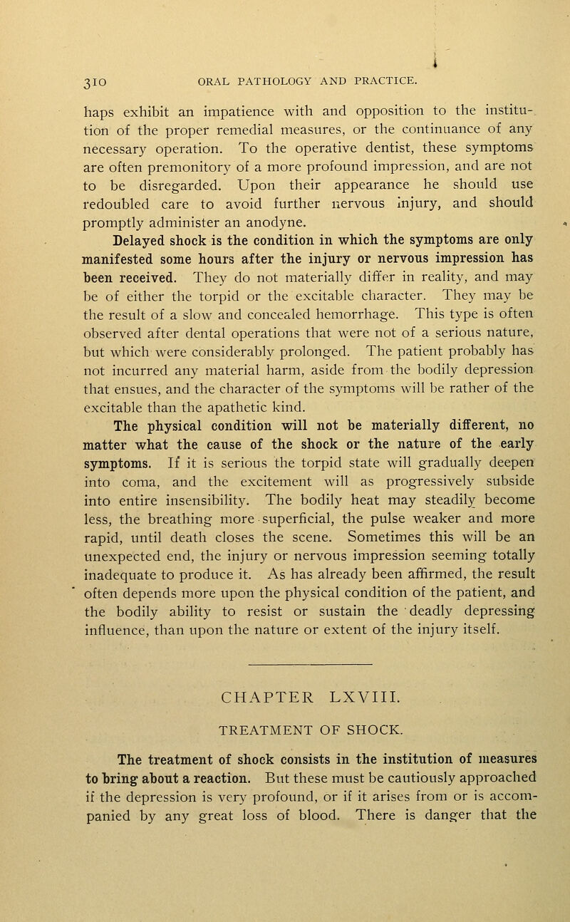 haps exhibit an impatience with and opposition to the institu-. tion of the proper remedial measures, or the continuance of any- necessary operation. To the operative dentist, these symptoms are often premonitory of a more profound impression, and are not to be disregarded. Upon their appearance he should use redoubled care to avoid further nervous injury, and should promptly administer an anodyne. Delayed shock is the condition in which the symptoms are only manifested some hours after the injury or nervous impression has been received. They do not materially differ in reality, and may be of either the torpid or the excitable character. They may be the result of a slow and concealed hemorrhage. This type is often observed after dental operations that were not of a serious nature, but which were considerably prolonged. The patient probably has not incurred any material harm, aside from the bodily depression that ensues, and the character of the symptoms will be rather of the excitable than the apathetic kind. The physical condition will not be materially different, no matter what the cause of the shock or the nature of the early symptoms. If it is serious the torpid state will gradually deepen into coma, and the excitement will as progressively subside into entire insensibility. The bodily heat may steadily become less, the breathing more superficial, the pulse weaker and more rapid, until death closes the scene. Sometimes this will be an unexpected end, the injury or nervous impression seeming totally inadequate to produce it. As has already been affirmed, the result often depends more upon the physical condition of the patient, and the bodily ability to resist or sustain the deadly depressing influence, than upon the nature or extent of the injury itself. CHAPTER LXVIII. TREATMENT OF SHOCK. The treatment of shock consists in the institution of measures to bring about a reaction. But these must be cautiously approached if the depression is very profound, or if it arises from or is accom- panied by any great loss of blood. There is danger that the