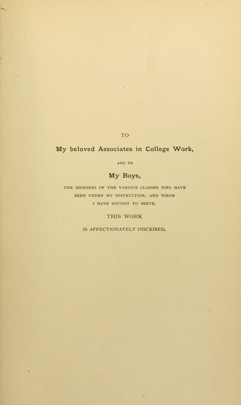 TO My beloved Associates in College Work, AND TO My Boys, THE MEMBERS OF THE VARIOUS CLASSES WHO HAVE BEEN UNDER MY INSTRUCTION, AND WHOM I HAVE SOUGHT TO SERVE, THIS WORK IS AFFECTIONATELY INSCRIBED.