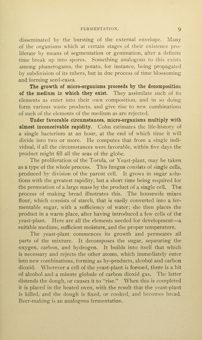 disseminated by the bursting of the external envelope. Many of the organisms which at certain stages of their existence pro- liferate by means of segmentation or gemmation, after a definite time break up into spores. Something analogous to this exists among phanerogams, the potato, for instance, being propagated by subdivision of its tubers, but in due process of time blossoming and forming seed-cases. The growth of micro-organisms proceeds by the decomposition of the medium in which they exist. They assimilate such of its elements as enter into their own composition, and in so doing form various waste products, and give rise to new combinations of such of the elements of the medium as are rejected. Under favorable circumstances, micro-organisms multiply with almost inconceivable rapidity. Cohn estimates the life-history of a single bacterium at an hour, at the end of which time it will divide into two or more. He computes that from a single indi- vidual, if all the circumstances were favorable, within five days the product might fill all the seas of the globe. The proliferation of the Torula, or Yeast-plant, may be taken as a type of the whole process. This fungus consists of single cells, produced by division of the parent cell. It grows in sugar solu- tions with the greatest rapidity, but a short time being required for the permeation of a large mass by the product of a single cell. The process of making bread illustrates this. The housew^ife mixes flour, which consists of starch, that is easily converted into a fer- mentable sugar, with a sufBciency of water; she then places the product in a warm place, after having introduced a few cells of the yeast-plant. Here are all the elements needed for development—a suitable medium, sufficient moisture, and the proper temperature. The yeast-plant commences its growth and permeates all parts of the mixture. It decomposes the sugar, separating the oxygen, carbon, and hydrogen. It builds into itself that which is necessary and rejects the other atoms, which immediately enter into new combinations, forming as by-products, alcohol and carbon dioxid. Wherever a cell of the yeast-plant is formed, there is a bit of alcohol and a minute globule of carbon dioxid gas. The latter distends the dough, or causes it to rise. When this is completed it is placed in the heated oven, with the result that the yeast-plant is killed, and the dough is fixed, or cooked, and l)econies bread. Beer-making is an analogous fermentation.