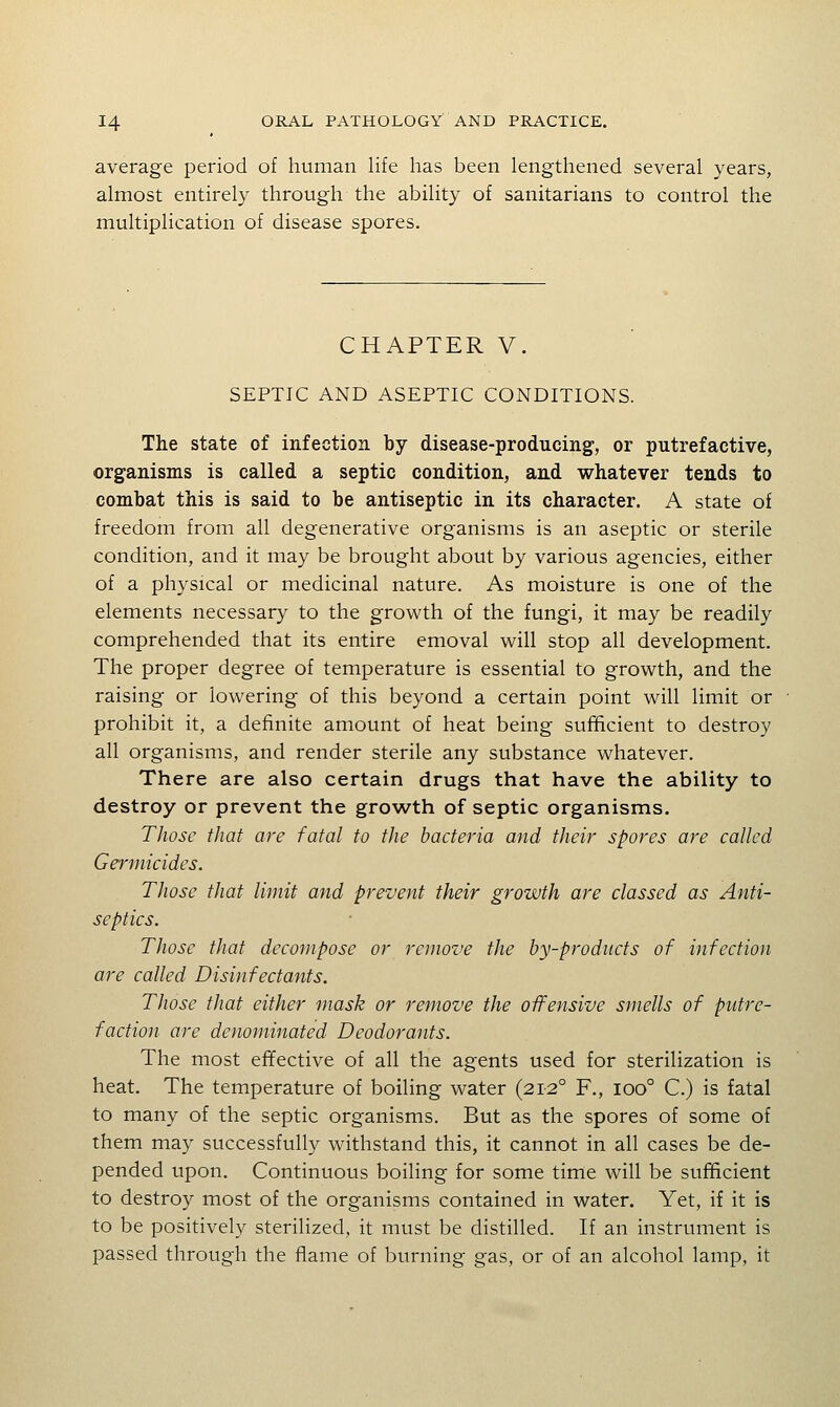 average period of human life has been lengthened several years, almost entirely through the ability of sanitarians to control the multiplication of disease spores. CHAPTER V. SEPTIC AND ASEPTIC CONDITIONS. The state of infection by disease-producing, or putrefactive, organisms is called a septic condition, and whatever tends to combat this is said to be antiseptic in its character. A state of freedom from all degenerative organisms is an aseptic or sterile condition, and it may be brought about by various agencies, either of a physical or medicinal nature. As moisture is one of the elements necessary to the growth of the fungi, it may be readily comprehended that its entire emoval will stop all development. The proper degree of temperature is essential to growth, and the raising or lowering of this beyond a certain point will limit or prohibit it, a definite amount of heat being sufficient to destroy all organisms, and render sterile any substance whatever. There are also certain drugs that have the ability to destroy or prevent the growth of septic organisms. Those that are fatal to the bacteria and their spores are called Germicides. Those that limit and prevent their growth are classed as Anti- septics. Those that decompose or remove the by-products of infection are called Disinfectants. Those that either mask or remove the offensive smells of putre- faction are denominated Deodorants. The most effective of all the agents used for sterilization is heat. The temperature of boiling water (212° F., 100° C.) is fatal to many of the septic organisms. But as the spores of some of them may successfully withstand this, it cannot in all cases be de- pended upon. Continuous boiling for some time will be sufficient to destroy most of the organisms contained in water. Yet, if it is to be positively sterilized, it must be distilled. If an instrument is passed through the flame of burning gas, or of an alcohol lamp, it