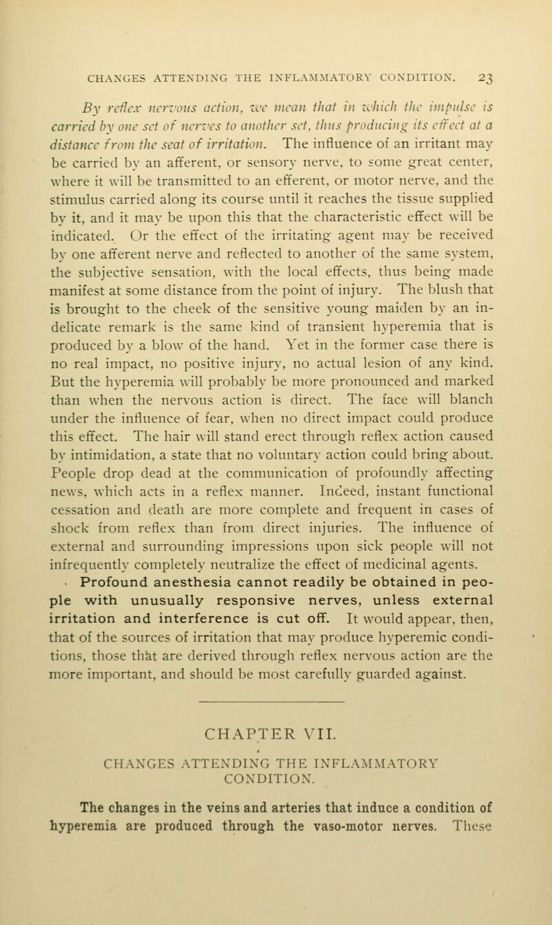 By reflex ncrz'oits action, zve mean that in zcJiich the impulse is carried by one set of nenrs to another set. thus f^roduci)ig its effect at a distance from the seat of irritation. The influence of an irritant may be carried by an afferent, or sensory nerve, to some great center, where it will be transmitted to an efferent, or motor nerve, and the stimulus carried along its course until it reaches the tissue supplied bv it, and it may be upon this that the characteristic effect will be indicated. Or the effect of the irritating agent may be received by one aft'erent nerve and reflected to another of the same system, the subjective sensation, with the local effects, thus being made manifest at some distance from the point of injury. The blush that is brought to the cheek of the sensitive young maiden by an in- delicate remark is the same kind of transient hyperemia that is produced by a blow of the hand. Yet in the former case there is no real impact, no positive injury, no actual lesion of any kind. But the hyperemia will probably be more pronounced and marked than when the nervous action is direct. The face will blanch under the influence of fear, when no direct impact could produce this effect. The hair will stand erect through reflex action caused by intimidation, a state that no voluntary action could bring about. People drop dead at the communication of profoundly affecting news, which acts in a reflex manner. Indeed, instant functional cessation and death are more complete and frequent in cases of shock from reflex than from direct injuries. The influence of external and surrounding impressions upon sick people will not infrequently completely neutralize the effect of medicinal agents. Profound anesthesia cannot readily be obtained in peo- ple with unusually responsive nerves, unless external irritation and interference is cut off. It would appear, then, that of the sources of irritation that may produce hyperemic condi- tions, those that are derived through reflex nervous action are the more important, and should be most carefully guarded against. CHAPTER VII. CHANGES ATTENDING THE INFLAMMATORY CONDITION. The changes in the veins and arteries that induce a condition of hyperemia are produced through the vaso-motor nerves. These