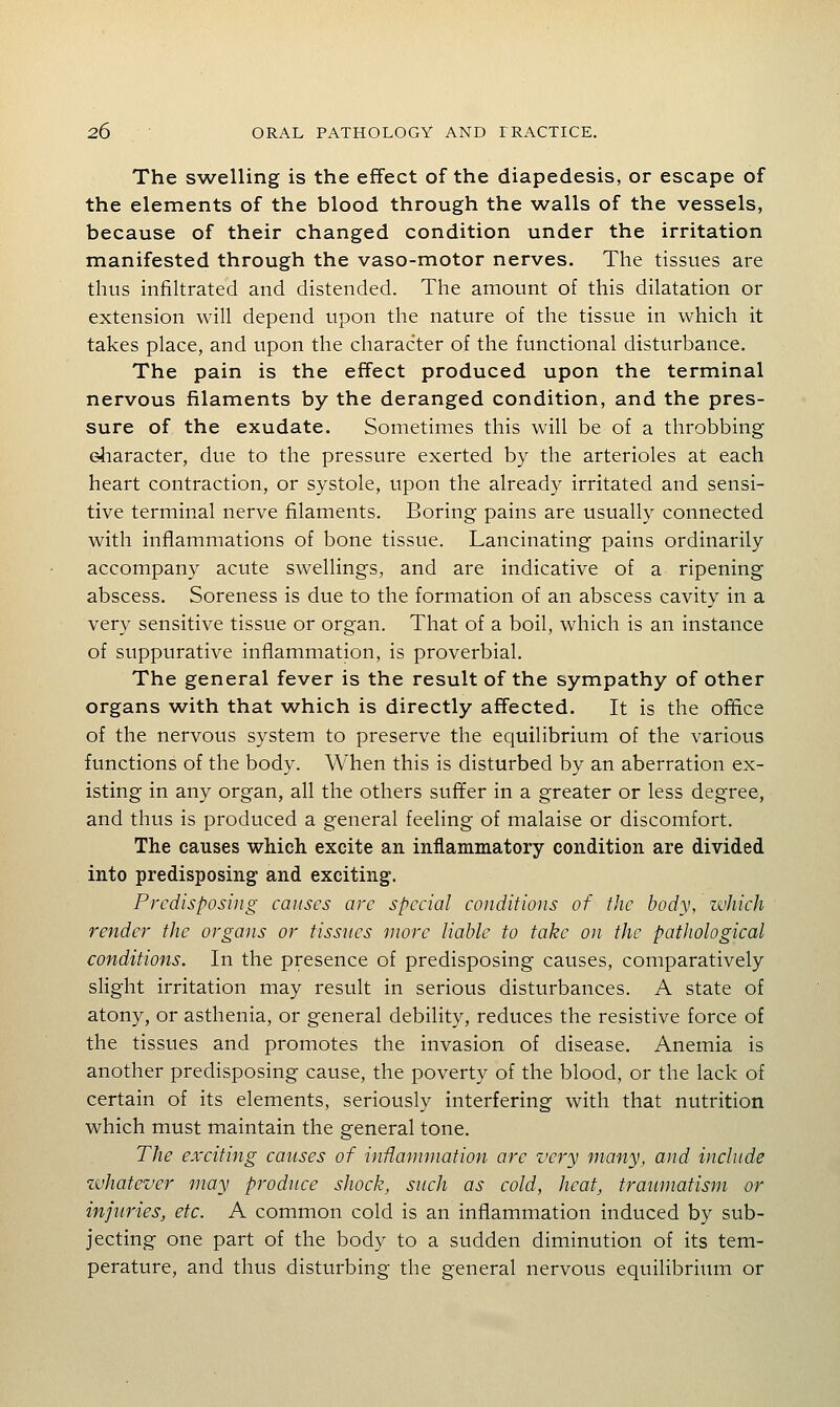The swelling is the effect of the diapedesis, or escape of the elements of the blood through the walls of the vessels, because of their changed condition under the irritation manifested through the vaso-motor nerves. The tissues are thus infiltrated and distended. The amount of this dilatation or extension will depend upon the nature of the tissue in which it takes place, and upon the character of the functional disturbance. The pain is the effect produced upon the terminal nervous filaments by the deranged condition, and the pres- sure of the exudate. Sometimes this will be of a throbbing eharacter, due to the pressure exerted by the arterioles at each heart contraction, or systole, upon the already irritated and sensi- tive terminal nerve filaments. Boring pains are usually connected with inflammations of bone tissue. Lancinating pains ordinarily accompany acute swellings, and are indicative of a ripening abscess. Soreness is due to the formation of an abscess cavity in a very sensitive tissue or organ. That of a boil, which is an instance of suppurative inflammation, is proverbial. The general fever is the result of the sympathy of other organs with that which is directly affected. It is the office of the nervous system to preserve the equilibrium of the various functions of the body. When this is disturbed by an aberration ex- isting in any organ, all the others suffer in a greater or less degree, and thus is produced a general feeling of malaise or discomfort. The causes which excite an inflammatory condition are divided into predisposing and exciting. Predisposing causes are special conditions of the body, which render the organs or tissues more liable to take on the pathological conditions. In the presence of predisposing causes, comparatively slight irritation may result in serious disturbances. A state of atony, or asthenia, or general debility, reduces the resistive force of the tissues and promotes the invasion of disease. Anemia is another predisposing cause, the poverty of the blood, or the lack of certain of its elements, seriously interfering with that nutrition which must maintain the general tone. The exciting causes of inflammation are very many, and include whatever may produce shock, such as cold, heat, traumatism or injttries, etc. A common cold is an inflammation induced by sub- jecting one part of the body to a sudden diminution of its tem- perature, and thus disturbing the general nervous equilibrium or