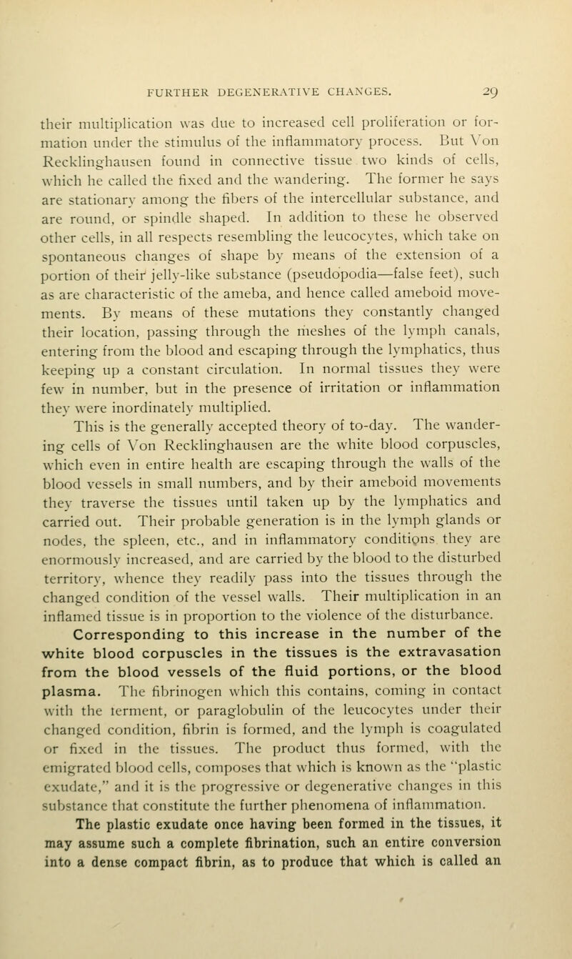 their multiplication was due to increased cell proliferation or for- mation under the stimulus of the inflammatory process. But Von Recklinghausen found in connective tissue two kinds of cells, wdiich he called the fixed and the wandering. The former he says are stationary among the fibers of the intercellular substance, and are round, or spindle shaped. In addition to these he observed other cells, in all respects resembling the leucocytes, which take on spontaneous changes of shape by means of the extension of a portion of theii' jelly-like substance (pseudopodia—false feet), such as are characteristic of the ameba, and hence called ameboid move- ments. By means of these mutations they constantly changed their location, passing through the riieshes of the lymph canals, entering from the blood and escaping through the lymphatics, thus keeping up a constant circulation. In normal tissues they were few in number, but in the presence of irritation or inflammation they were inordinately multiplied. This is the generally accepted theory of to-day. The wander- ing cells of Von Recklinghausen are the white blood corpuscles, which even in entire health are escaping through the walls of the blood vessels in small numbers, and by their ameboid movements they traverse the tissues until taken up by the lymphatics and carried out. Their probable generation is in the lymph glands or nodes, the spleen, etc., and in inflammatory conditigns they are enormously increased, and are carried by the blood to the disturbed territory, whence they readily pass into the tissues through the changed condition of the vessel walls. Their multiplication in an inflamed tissue is in proportion to the violence of the disturbance. Corresponding to this increase in the number of the white blood corpuscles in the tissues is the extravasation from the blood vessels of the fluid portions, or the blood plasma. The fibrinogen which this contains, coming in contact with the lerment, or paraglobulin of the leucocytes under their changed condition, fibrin is formed, and the lymph is coagulated or fixed in the tissues. The product thus formed, with the emigrated blood cells, composes that which is known as the plastic exudate, and it is the progressive or degenerative changes in this substance that constitute the further phenomena of inflammation. The plastic exudate once having been formed in the tissues, it may assume such a complete fibrination, such an entire conversion into a dense compact fibrin, as to produce that which is called an