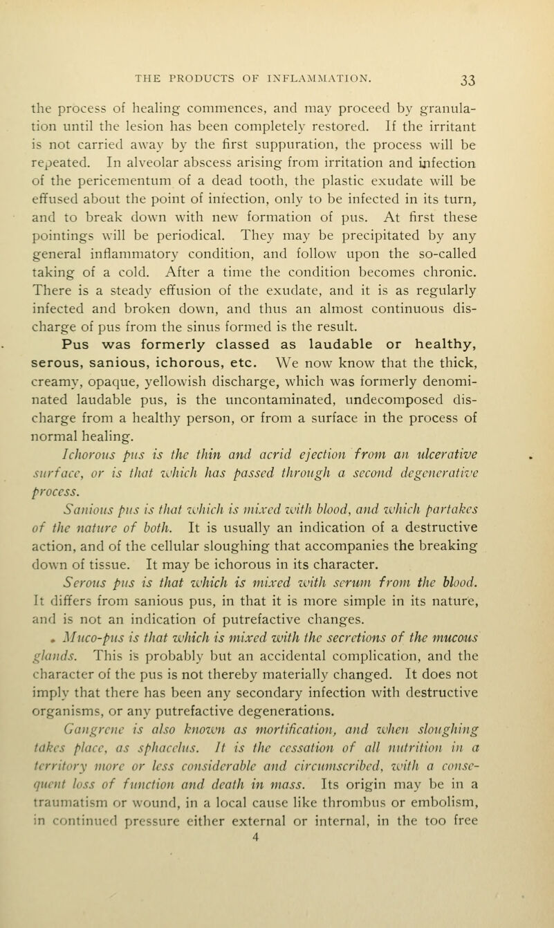 the process of healing commences, and may proceed by granula- tion until the lesion has been completely restored. If the irritant is not carried away by the first suppuration, the process will be repeated. In alveolar abscess arising from irritation and infection of the pericementum of a dead tooth, the plastic exudate will be efifused about the point of infection, only to be infected in its turn, and to break down with new formation of pus. At first these pointings will be periodical. They may be precipitated by any general inflammatory condition, and follow upon the so-called taking of a cold. After a time the condition becomes chronic. There is a steady effusion of the exudate, and it is as regularly infected and broken down, and thus an almost continuous dis- charge of pus from the sinus formed is the result. Pus was formerly classed as laudable or healthy, serous, sanious, ichorous, etc. We now know that the thick, creamy, opaque, yellowish discharge, which was formerly denomi- nated laudable pus, is the uncontaminated, undecomposed dis- charge from a healthy person, or from a surface in the process of normal healing. Ichorous pus is the thin and acrid ejection from an ulcerative surface, or is that which has passed through a second degenerative process. Sanious pus is that i^'hieh is mixed ivith blood, and zvhich partakes of the nature of both. It is usually an indication of a destructive action, and of the cellular sloughing that accompanies the breaking down of tissue. It may be ichorous in its character. Serous pus is that zvhich is mixed zvith serum from the blood. It differs from sanious pus, in that it is more simple in its nature, and is not an indication of putrefactive changes. • Muco-pus is that zi'hich is mixed zvith the secretions of the mucous glands. This is probably but an accidental complication, and the character of the pus is not thereby materially changed. It does not imply that there has been any secondary infection with destructive organisms, or any putrefactive degenerations. Gangrene is also knozvn as mortification, and zvhen sloughing takes place, as sphacelus. It is the cessation of all nutrition in a territory more or less considerable and circumscribed, zvith a conse- quent loss of function and death in mass. Its origin may be in a traumatism or wound, in a local cause like thrombus or embolism, in continucfl pressure either external or internal, in the too free 4