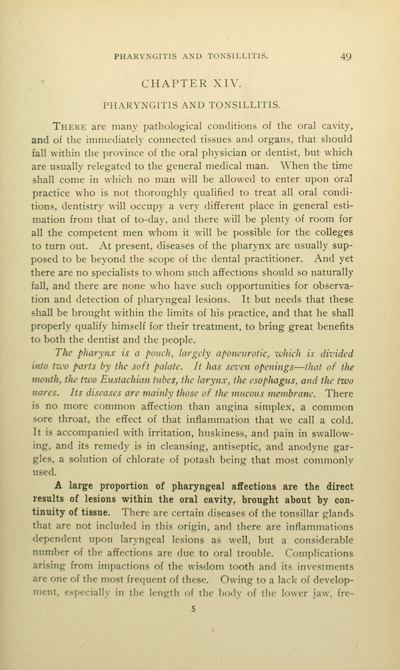 CHAPTER XIV. PHARYNGITIS AND TONSILLITIS. There are many pathological conditions of the oral cavity, and of the immediately connected tissues and organs, that should fall within the province of the oral physician or dentist, but which are usually relegated to the general medical man. When the time shall come in which no man will be allowed to enter upon oral practice who is not thoroughly qualified to treat all oral condi- tions, dentistry will occupy a very different place in general esti- mation from that of to-day, and there will be plenty of room for all the competent men whom it will be possible for the colleges to turn out. At present, diseases of the pharynx are usually sup- posed to be beyond the scope of the dental practitioner. And yet there are no specialists to whom such affections should so naturally fall, and there are none who have such opportunities for observa- tion and detection of pharyngeal lesions. It but needs that these shall be brought within the limits of his practice, and that he shall properly qualify himself for their treatment, to bring great benefits to both the dentist and the people. The pharynx is a poiicli, largely aponeurotic, which is divided into tzi'o parts by the soft palate. It has seven openings—that of the mouth, the two Eustachian tubes, the larynx, the esophagus, and the two nares. Its diseases are mainly those of the mucous membrane. There is no more common alTection than angina simplex, a common sore throat, the effect of that inflammation that we call a cold. It is accompanied with irritation, huskiness, and pain in swallow- ing, and its remedy is in cleansing, antiseptic, and anodyne gar- gles, a solution of chlorate of potash being that most commonly used. A large proportion of pharyngeal affections are the direct results of lesions within the oral cavity, brought about by con- tinuity of tissue. There are certain diseases of the tonsillar glands that are not included in this origin, and there are inflammations dependent upon laryngeal lesions as well, but a considerable number of the aflfections are due to oral trouble. Complications arising from impactions of the wisdom tooth and its investments are one of the most frequent of these. Owing to a lack of develop- ment, especially in the length of the body of the lower jaw, fre- 5