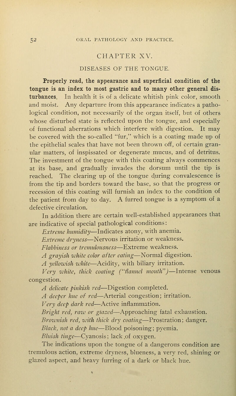 CHAPTER XV. DISEASES OF THE TONGUE. Properly read, the appearance and superficial condition of the tongue is an index to most gastric and to many other general dis- turbances. In health it is of a delicate whitish pink color, smooth and moist. Any departure from this appearance indicates a patho- logical condition, not necessarily of the organ itself, but of others whose disturbed state is reflected upon the tongue, and especially of functional aberrations which interfere with digestion. It may be covered with the so-called fur, which is a coating made up of the epithelial scales that have not been thrown off, of certain gran- ular matters, of inspissated or degenerate mucus, and of detritus. The investment of the tongue with this coating always commences at its base, and gradually invades the dorsum until the tip is reached. The clearing up of the tongue during convalescence is from the tip and borders toward the base, so that the progress or recession of this coating will furnish an index to the condition of the patient from day to day. A furred tongue is a symptom of a defective circulation. In addition there are certain well-established appearances that are indicative of special pathological conditions: Extreme humidity—Indicates atony, with anemia. Extreme dryness—Nervous irritation or weakness. Flabbiness or tremuloiisness—Extreme weakness. A grayish ivhite color after eating—Normal digestion. A yellowish zuhite—Acidity, with biliary irritation. Very zuhite, thick coating (flannel mouth)—Intense venous congestion. A delicate pinkish red—Digestion completed. A deeper hue of red—Arterial congestion; irritation. Very deep dark red—Active inflammation. Bright red, raiv or gLa.ccd—Approaching fatal exhaustion. Brozvnish red, zuith thick dry coating—Prostration; danger. Black, not a deep hue—Blood poisoning; pyemia. Bluish tinge—Cyanosis; lack .of oxygen. The indications upon the tongue of a dangerous condition are tremulous action, extreme dryness, blueness, a very red, shining or glazed aspect, and heavy furring of a dark or black hue.