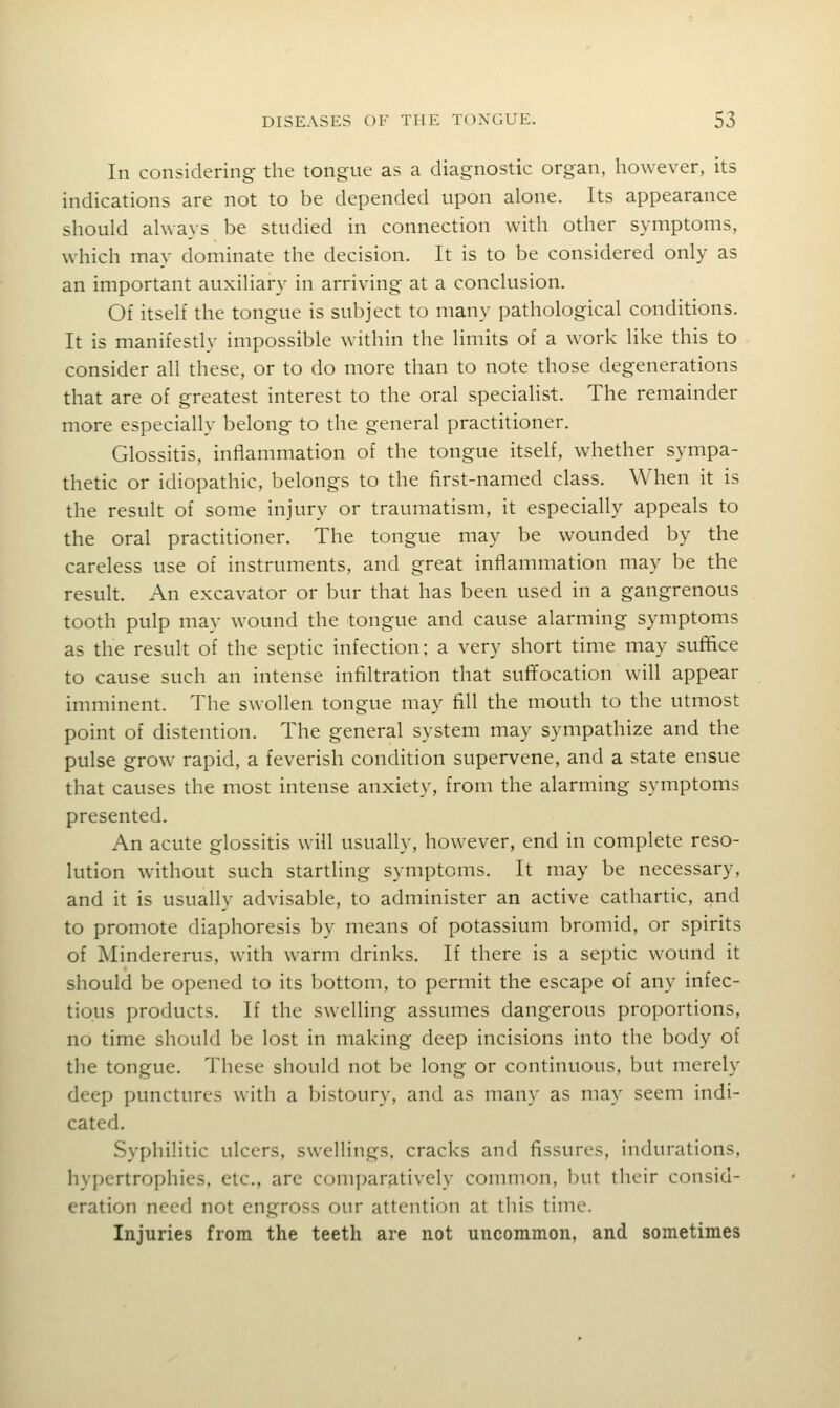In considering- the tongue as a diagnostic organ, however, its indications are not to be depended upon alone. Its appearance should always be studied in connection with other symptoms, which may dominate the decision. It is to be considered only as an important auxiliary in arriving at a conclusion. Of itself the tongue is subject to many pathological conditions. It is manifestly impossible within the limits of a work like this to consider all these, or to do more than to note those degenerations that are of greatest interest to the oral specialist. The remainder more especially belong to the general practitioner. Glossitis, inflammation of the tongue itself, whether sympa- thetic or idiopathic, belongs to the first-named class. When it is the result of some injury or traumatism, it especially appeals to the oral practitioner. The tongue may be wounded by the careless use of instruments, and great inflammation may be the result. An excavator or bur that has been used in a gangrenous tooth pulp may wound the tongue and cause alarming symptoms as the result of the septic infection; a very short time may suffice to cause such an intense infiltration that suffocation will appear imminent. The swollen tongue may fill the mouth to the utmost point of distention. The general system may sympathize and the pulse grow rapid, a feverish condition supervene, and a state ensue that causes the most intense anxiety, from the alarming symptoms presented. An acute glossitis will usually, however, end in complete reso- lution without such startling symptoms. It may be necessary, and it is usually advisable, to administer an active cathartic, and to promote diaphoresis by means of potassium bromid, or spirits of jMindererus, with warm drinks. If there is a septic wound it should be opened to its bottom, to permit the escape of any infec- tious products. If the swelling assumes dangerous proportions, no time should be lost in making deep incisions into the body of the tongue. These should not be long or continuous, but merely deep punctures with a bistoury, and as many as may seem indi- cated. Syphilitic ulcers, swellings, cracks and fissures, indurations, hypertrophies, etc., are comparatively common, but their consid- eration need not engross our attention at this time. Injuries from the teeth are not uncommon, and sometimes