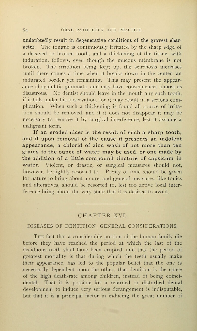 undoubtedly result in degenerative conditions of the gravest char- acter. The tongue is continuously irritated by the sharp edge of a decayed or broken tooth, and a thickening of the tissue, with induration, follows, even though the mucous membrane is not broken. The irritation being kept up, the scirrhosis increases until there comes a time when it breaks down in the center, an indurated border yet remaining. This may present the appear- ance of syphilitic gummata, and may have consequences almost as disastrous. No dentist should leave in the mouth any such tooth, if it falls under his observation, for it may result in a serious com- plication. When such a thickening is found all source of irrita- tion should be removed, and if it does not disappear it may be necessary to remove it by surgical interference, lest it assume a malignant form. If an eroded ulcer is the result of such a sharp tooth, and if upon removal of the cause it presents an indolent appearance, a chlorid of zinc wash of not more than ten grains to the ounce of water may be used, or one made by the addition of a little compound tincture of capsicum in water. Violent, or drastic, or surgical measures should not, however, be lightly resorted to. Plenty of time should be given for nature to bring about a cure, and general measures, like tonics and alteratives, should be resorted to, lest too active local inter- ference bring about the verv state that it is desired to avoid. CHAPTER XVL DISEASES OF DENTITION: GENERAL CONSIDERATIONS. The fact that a considerable portion of the human family die before they have reached the period at which the last of the deciduous teeth shall have been erupted, and that the period of greatest mortality is that during which the teeth usually make their appearance, has led to the popular belief that the one is necessarily dependent upon the other; that dentition is the cause of the high death-rate among children, instead of being coinci- dental. That it is possible for a retarded or disturbed dental development to induce very serious derangement is indisputable, but that it is a principal factor in inducing the great number of