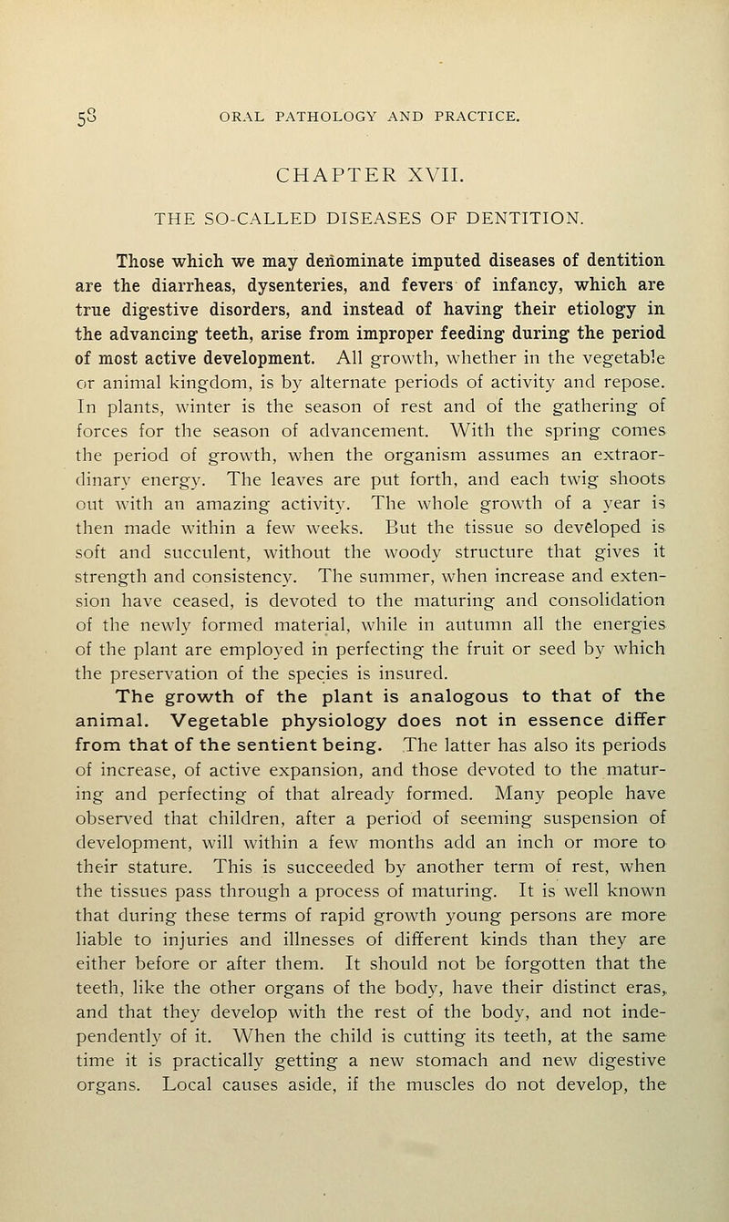 CHAPTER XVII. THE SO-CALLED DISEASES OF DENTITION. Those which we may deiiommate imputed diseases of dentition are the diarrheas, dysenteries, and fevers of infancy, which are true digestive disorders, and instead of having their etiology in the advancing teeth, arise from improper feeding during the period of most active development. All growth, whether in the vegetable or animal kingdom, is by alternate periods of activity and repose. In plants, winter is the season of rest and of the gathering of forces for the season of advancement. With the spring comes the period of growth, when the organism assumes an extraor- dinary energy. The leaves are put forth, and each twig shoots out with an amazing activity. The whole growth of a year is then made within a few weeks. But the tissue so developed is soft and succulent, without the woody structure that gives it strength and consistency. The summer, when increase and exten- sion have ceased, is devoted to the maturing and consolidation of the newly formed material, while in autumn all the energies of the plant are employed in perfecting the fruit or seed by which the preservation of the species is insured. The growth of the plant is analogous to that of the animal. Vegetable physiology does not in essence differ from that of the sentient being. The latter has also its periods of increase, of active expansion, and those devoted to the matur- ing and perfecting of that already formed. Many people have observed that children, after a period of seeming suspension of development, will within a few months add an inch or more to their stature. This is succeeded by another term of rest, when the tissues pass through a process of maturing. It is well known that during these terms of rapid growth young persons are more liable to injuries and illnesses of different kinds than they are either before or after them. It should not be forgotten that the teeth, like the other organs of the body, have their distinct eras,, and that they develop with the rest of the body, and not inde- pendently of it. When the child is cutting its teeth, at the same time it is practically getting a new stomach and new digestive organs. Local causes aside, if the muscles do not develop, the