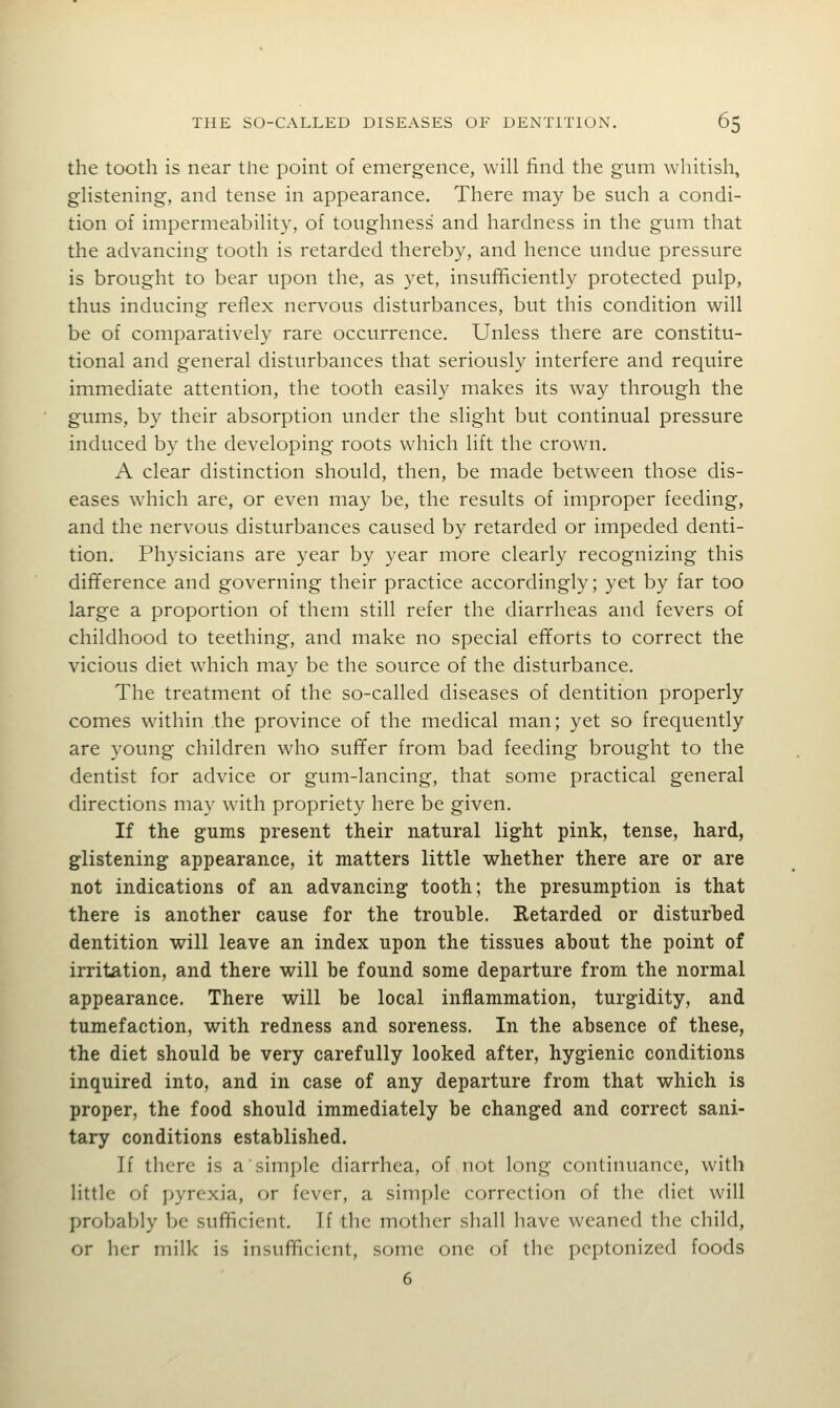 the tooth is near tlie point of emergence, will find the gum whitish, glistening, and tense in appearance. There may be such a condi- tion of impermeability, of toughness and hardness in the gum that the advancing tooth is retarded thereby, and hence undue pressure is brought to bear upon the, as yet, insuf^ciently protected pulp, thus inducing reflex nervous disturbances, but this condition will be of comparatively rare occurrence. Unless there are constitu- tional and general disturbances that seriously interfere and require immediate attention, the tooth easily makes its way through the gums, by their absorption under the slight but continual pressure induced by the developing roots which lift the crown. A clear distinction should, then, be made between those dis- eases which are, or even may be, the results of improper feeding, and the nervous disturbances caused by retarded or impeded denti- tion. Physicians are year by year more clearly recognizing this difference and governing their practice accordingly; yet by far too large a proportion of them still refer the diarrheas and fevers of childhood to teething, and make no special efforts to correct the vicious diet which may be the source of the disturbance. The treatment of the so-called diseases of dentition properly comes within the province of the medical man; yet so frequently are young children who suffer from bad feeding brought to the dentist for advice or gum-lancing, that some practical general directions may with propriety here be given. If the gums present their natural light pink, tense, hard, glistening appearance, it matters little whether there are or are not indications of an advancing tooth; the presumption is that there is another cause for the trouble. Retarded or disturbed dentition will leave an index upon the tissues about the point of irritation, and there will be found some departure from the normal appearance. There will be local inflammation, turgidity, and tumefaction, with redness and soreness. In the absence of these, the diet should be very carefully looked after, hygienic conditions inquired into, and in case of any departure from that which is proper, the food should immediately be changed and correct sani- tary conditions established. If there is a simple diarrhea, of not long continuance, with little of pyrexia, or fever, a simple correction of the diet will probably be sufficient. If the mother shall have weaned the child, or her milk is insufficient, some one of the peptonized foods 6