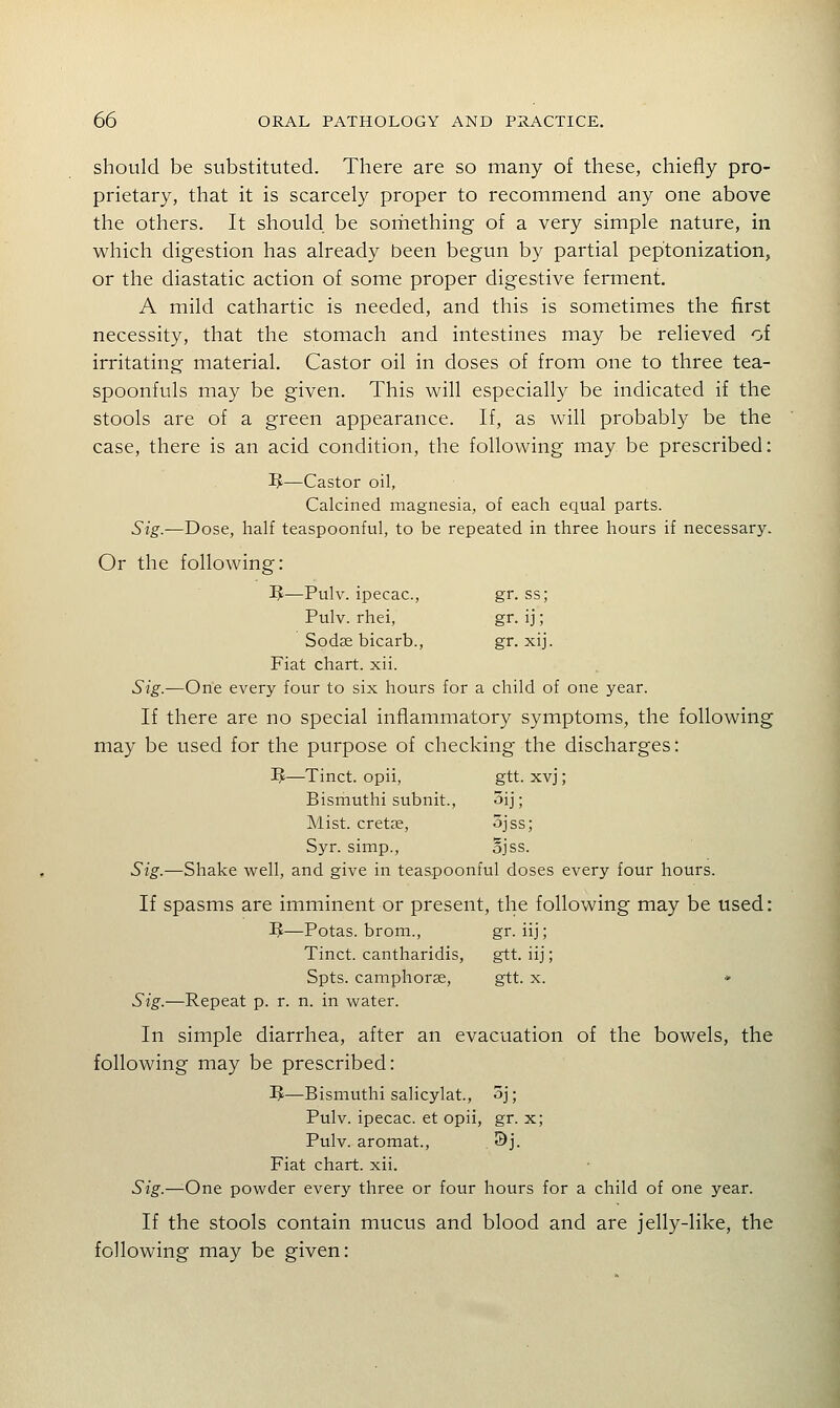 should be substituted. There are so many of these, chiefly pro- prietary, that it is scarcely proper to recommend any one above the others. It should be sorhething of a very simple nature, in which digestion has already been begun by partial peptonization, or the diastatic action of some proper digestive ferment. A mild cathartic is needed, and this is sometimes the first necessity, that the stomach and intestines may be relieved of irritating material. Castor oil in doses of from one to three tea- spoonfuls may be given. This will especially be indicated if the stools are of a green appearance. If, as will probably be the case, there is an acid condition, the following may be prescribed: ^—Castor oil, Calcined magnesia, of each equal parts. Sig.—Dose, half teaspoonful, to be repeated in three hours if necessary. Or the following: IJ—Pulv. ipecac, gr. ss; Pulv. rhei, gr. ij; Sodse bicarb., gr. xij. Fiat chart, xii. Sig.—One every four to six hours for a child of one year. If there are no special inflammatory symptoms, the following may be used for the purpose of checking the discharges: 3J—Tinct. opii, gtt. xvj; Bismuthi subnit., 5ij; Mist, cretee, ^jss; Syr. simp., ojss. Sig.—Shake well, and give in teaspoonful doses every four hours. If spasms are imminent or present, the following may be used: IJ—Potas. brom., gr. iij; Tinct. cantharidis, gtt. iij; Spts. camphorae, gtt. x. • Sig.—Repeat p. r. n. in water. In simple diarrhea, after an evacuation of the bowels, the following may be prescribed: IJ—Bismuthi salicylat., 3j; Pulv. ipecac, et opii, gr. x; Pulv. aromat., 3j. Fiat chart, xii. Sig.—One powder every three or four hours for a child of one year. If the stools contain mucus and blood and are jelly-like, the following may be given: