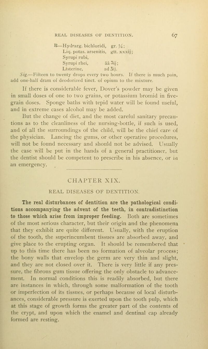 IJ—Hydrarg. bichloridi, gr. l^i; Liq. potas. arsenitis, gtt. xxxij; Syrupi rubi, Syrupi rhei, aa 5ij; Listerine, adoij. Sig.-—Fifteen to twenty drops every two hours. If there is much pain, add one-hah' dram of deodorized tinct. of opium to the mixture. If there is considerable fever, Dover's powder may be given in small doses of one to two grains, or potassium bromid in five- grain doses. Sponge baths with tepid water will be found useful, and in extreme cases alcohol may be added. But the change of diet, and the most careful sanitary precau- tions as to the cleanliness of the nursing-bottle, if such is used, and of all the surroundings of the child, will be the chief care of the physician. Lancing the gums, or other operative procedures, will not be found necessary and should not be advised. Usually the case will be put in the hands of a general practitioner, but the dentist should be competent to prescribe in his absence, or iji an emergency. CHAPTER XIX. REAL DISEASES OF DENTITION. The real disturbances of dentition are the pathological condi- tions accompanying the advent of the teeth, in contradistinction to those which arise from improper feeding. Both are sometimes of the most serious character, but their origin and the phenomena that they exhibit are quite different. Usually, with the eruption of the tooth, the superincumbent tissues are absorbed away, and give place to the erupting organ. It should be remembered that up to this time there has been no formation of alveolar process; the bony walls that envelop the germ are very thin and slight, and they are not closed over it. There is very little if any pres- sure, the fibrous gum tissue offering the only obstacle to advance- ment. In normal conditions this is readily absorbed, but there are instances in which, through some malformation of the tooth or imperfection of its tissues, or perhaps because of local disturb- ances, considerable pressure is exerted upon the tooth pulp, which at this stage of growth forms the greater part of the contents of the crypt, and upon which the enamel and dentinal cap already formed are resting.