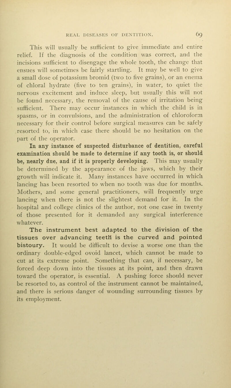 This will usually be sufficient to give immediate and entire relief. If the diagnosis of the condition was correct, and the incisions sufficient to disengage the whole tooth, the change that ensues will sometimes be fairly startling. It may be well to give a small dose of potassium bromid (two to five grains), or an enema of chloral hydrate (five to ten grains), in water, to quiet the nervous excitement and induce sleep, but usually this will not be found necessary, the removal of the cause of irritation being sufficient. There may occur instances in which the child is in spasms, or in convulsions, and the administration of chloroform necessar}' for their control before surgical measures can be safely resorted to, in which case there should be no hesitation on the part of the operator. In any instance of suspected disturbance of dentition, careful examination should be made to determine if any tooth is, or should be, nearly due, and if it is properly developing. This may usually be determined by the appearance of the jaws, which by their growth will indicate it. Many instances have occurred in which lancing has been resorted to when no tooth was due for months. Mothers, and some general practitioners, will frequently urge lancing when there is not the slightest demand for it. In the hospital and college clinics of the author, not one case in twenty of those presented for it demanded any surgical interference whatever. The instrument best adapted to the division of the tissues over advancing teeth is the curved and pointed bistoury. It would be difficult to devise a worse one than the ordinary double-edged ovoid lancet, which cannot be made to cut at its extreme point. Something that can, if necessary, be forced deep down into the tissues at its point, and then drawn toward the operator, is essential. A pushing force should never be resorted to, as control of the instrument cannot be maintained, and there is serious danger of wounding surrounding tissues by its employment.