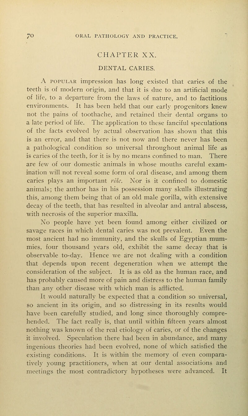 CHAPTER XX. DENTAL CARIES. A POPULAR impression has long existed that caries of the teeth is of modern origin, and that it is due to an artificial mode of life, to a departure from the laws of nature, and to factitious environments. It has been held that our early progenitors knew not the pains of toothache, and retained their dental organs to a late period of life. The application to these fanciful speculations of the facts evolved by actual observation has shown that this is an error, and that there is not now and there never has been a pathological condition so universal throughout animal life as is caries of the teeth, for it is by no means confined to man. There are few of our domestic animals in whose mouths careful exam- ination will not reveal some form of oral disease, and among them caries plays an important role. Nor is it confined to domestic animals; the author has in his possession many skulls illustrating this, among them being that of an old male gorilla, with extensive decay of the teeth, that has resulted in alveolar and antral abscess, with necrosis of the superior maxilla. No people have yet been found among either civilized or savage races in which dental caries was not prevalent. Even the most ancient had no immunity, and the skulls of Egyptian mum- mies, four thousand years old, exhibit the same decay that is observable to-day. Hence we are not dealing with a condition that depends upon recent degeneration when we attempt the consideration of the subject. It is as old as the human race, and has probably caused more of pain and distress to the human family than any other disease with which man is afflicted. It would naturally be expected that a condition so universal, so ancient in its origin, and so distressing in its results would have been carefully studied, and long since thoroughly compre- hended. The fact really is, that until within fifteen years almost nothing was known of the real etiology of caries, or of the changes it involved. Speculation there had been in abundance, and many ingenious theories had been evolved, none of which satisfied the existing conditions. It is within the memory of even compara- tively young practitioners, Avhen at our dental associations and meetings the most contradictory hypotheses were advanced. It
