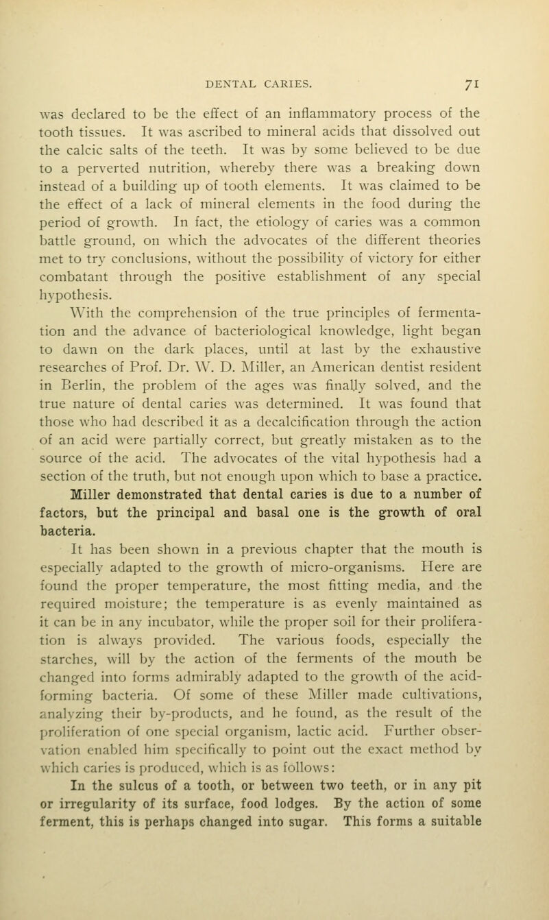 was declared to be the effect of an inflammatory process of the tooth tissues. It was ascribed to mineral acids that dissolved out the calcic salts of the teeth. It was by some believed to be due to a perverted nutrition, whereby there was a breaking down instead of a building up of tooth elements. It was claimed to be the effect of a lack of mineral elements in the food during the period of growth. In fact, the etiology of caries was a common battle ground, on which the advocates of the different theories met to try conclusions, without the possibility of victory for either combatant through the positive establishment of any special hypothesis. With the comprehension of the true principles of fermenta- tion and the advance of bacteriological knowledge, light began to dawn on the dark places, until at last by the exhaustive researches of Prof. Dr. W. D. ]\Iiller, an American dentist resident in Berlin, the problem of the ages was finally solved, and the true nature of dental caries was determined. It was found that those who had described it as a decalcification through the action of an acid were partially correct, but greatly mistaken as to the source of the acid. The advocates of the vital hypothesis had a section of the truth, but not enough upon which to base a practice. Miller demonstrated that dental caries is due to a number of factors, but the principal and basal one is the growth of oral bacteria. It has been shown in a previous chapter that the mouth is especially adapted to the growth of micro-organisms. Here are found the proper temperature, the most fitting media, and the required moisture; the temperature is as evenly maintained as it can be in any incubator, while the proper soil for their prolifera- tion is always provided. The various foods, especially the starches, will by the action of the ferments of the mouth be changed into forms admirably adapted to the growth of the acid- forming bacteria. Of some of these Miller made cultivations, analyzing their by-products, and he found, as the result of the proliferation of one special organism, lactic acid. Further obser- vation enabled him specifically to point out the exact method by which caries is produced, which is as follows: In the sulcus of a tooth, or between two teeth, or in any pit or irregularity of its surface, food lodges. By the action of some ferment, this is perhaps changed into sugar. This forms a suitable