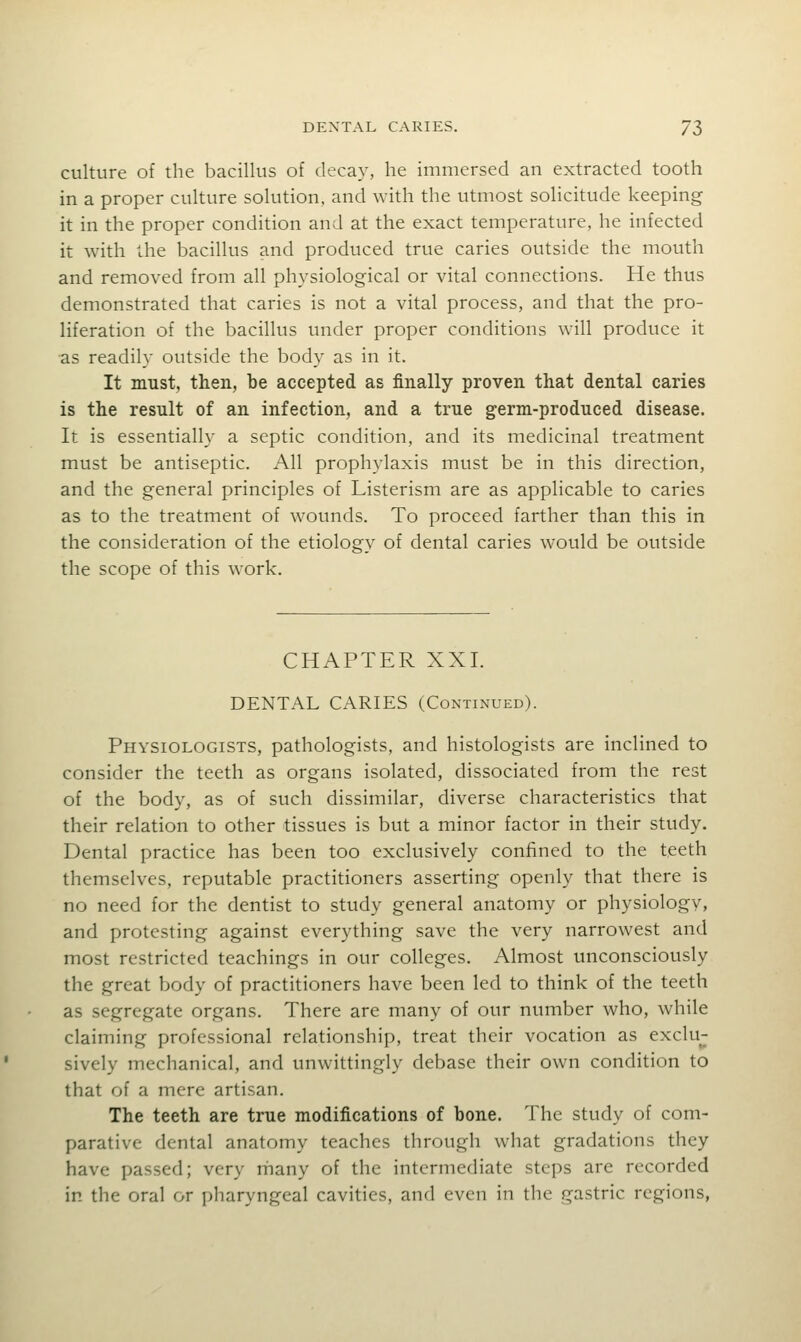 culture of the bacillus of decay, he immersed an extracted tooth in a proper culture solution, and with the utmost solicitude keeping it in the proper condition and at the exact temperature, he infected it with the bacillus and produced true caries outside the mouth and removed from all physiological or vital connections. He thus demonstrated that caries is not a vital process, and that the pro- liferation of the bacillus under proper conditions will produce it as readily outside the body as in it. It must, then, be accepted as finally proven that dental caries is the result of an infection, and a true germ-produced disease. It is essentially a septic condition, and its medicinal treatment must be antiseptic. All prophylaxis must be in this direction, and the general principles of Listerism are as applicable to caries as to the treatment of wounds. To proceed farther than this in the consideration of the etiology of dental caries would be outside the scope of this work. CHAPTER XXI. DENTAL CARIES (Continued). Physiologists, pathologists, and histologists are inclined to consider the teeth as organs isolated, dissociated from the rest of the body, as of such dissimilar, diverse characteristics that their relation to other tissues is but a minor factor in their study. Dental practice has been too exclusively confined to the teeth themselves, reputable practitioners asserting openly that there is no need for the dentist to study general anatomy or physiology, and protesting against everything save the very narrowest and most restricted teachings in our colleges. Almost unconsciously the great body of practitioners have been led to think of the teeth as segregate organs. There are many of our number who, while claiming professional relationship, treat their vocation as exclu- sively mechanical, and unwittingly debase their own condition to that of a mere artisan. The teeth are true modifications of bone. The study of com- parative dental anatomy teaches through what gradations they have passed; very rhany of the intermediate steps are recorded in the oral or pharyngeal cavities, and even in the gastric regions,