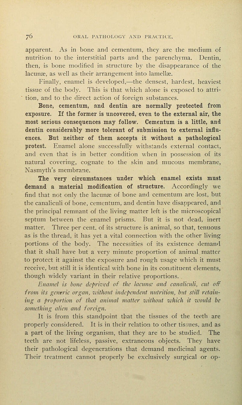 apparent. As in bone and cementum, they are the medium of nutrition to the interstitial parts and the parenchyma. Dentin, then, is bone modified in structure by the disappearance of the lacunse, as well as their arrangement into lamellae. Finally, enamel is developed,—the densest, hardest, heaviest tissue of the body. This is that which alone is exposed to attri- tion, and to the direct action of foreign substances. Bone, cementum, and dentin are normally protected from exposure. If the former is uncovered, even to the external air, the most serious consequences may follow. Cementum is a little, and dentin considerably more tolerant of submission to external influ- ences. But neither of them accepts it without a pathological protest. Enamel alone successfully withstands external contaci, and even that is in better condition when in possession of its natural covering, cognate to the skin and mucous membrane, Nasmyth's membrane. The very circumstances under which enamel exists must demand a material modification of structure. Accordingly we find that not only the lacunas of bone and cementum are lost, but the canaliculi of bone, cementum, and dentin have disappeared, and the principal remnant of the living matter left is the microscopical septum between the enamel prisms. But it is not dead, inert matter. Three per cent, of its structure is animal, so that, tenuous as is the thread, it has yet a vital connection with the other living portions of the body. The necessities of its existence demand that it shall have but a very minute proportion of animal matter to protect it against the exposure and rough usage which it must receive, but still it is identical with bone in its constituent elements, though widely variant in their relative proportions. Enamel is bone deprived of the lacuna: and canalicidi, cut off from its genrric organ, without independent nutrition, hut still retain- ing a proportion of that animal matter luithout which it zvoidd he something alien and foreign. It is from this standpoint that the tissues of the teeth are properly considered. It is in their relation to other tissues, and as a part of the living organism, that they are to be studied. The teeth are not lifeless, passive, extraneous objects. They have their pathological degenerations that demand medicinal agents. Their treatment cannot properly be exclusively surgical or op-
