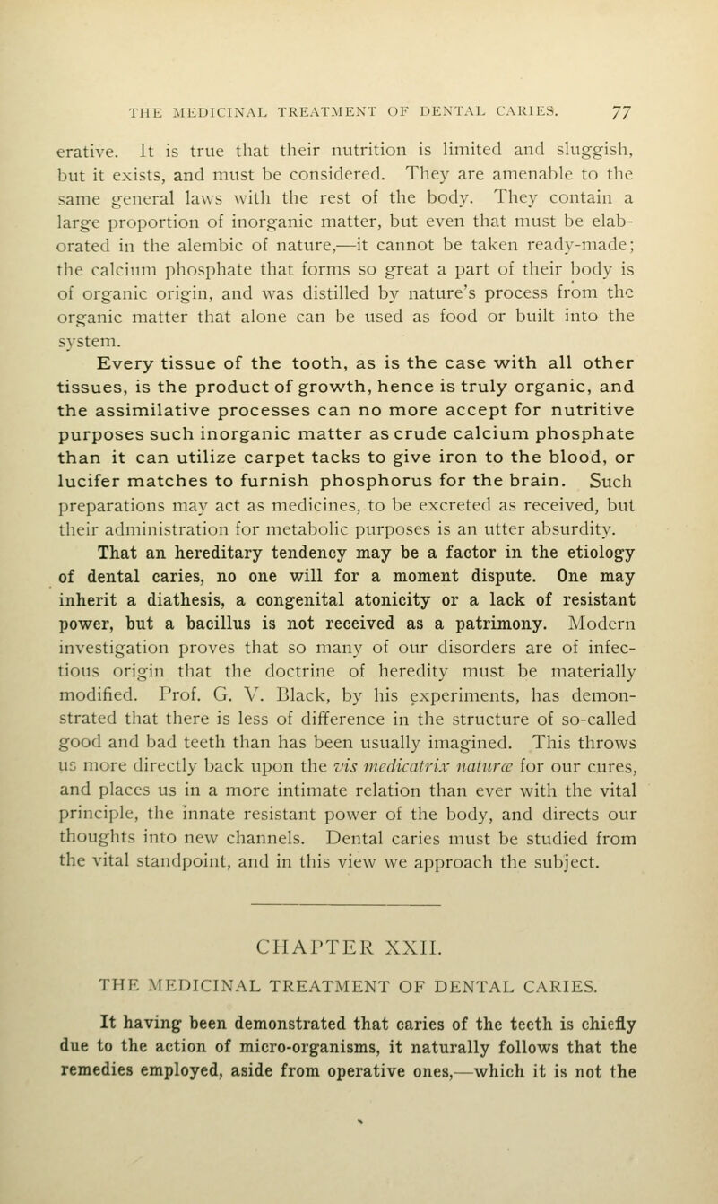 erative. It is true that their nutrition is limited and sluggish, but it exists, and must be considered. They are amenable to the same general laws with the rest of the body. They contain a large proportion of inorganic matter, but even that must be elab- orated in the alembic of nature,—it cannot be taken ready-made; the calcium phosphate that forms so great a part of their body is of organic origin, and was distilled by nature's process from the organic matter that alone can be used as food or built into the system. Every tissue of the tooth, as is the case with all other tissues, is the product of growth, hence is truly organic, and the assimilative processes can no more accept for nutritive purposes such inorganic matter as crude calcium phosphate than it can utilize carpet tacks to give iron to the blood, or lucifer matches to furnish phosphorus for the brain. Such preparations may act as medicines, to be excreted as received, but their administration for metabolic purposes is an utter absurdity. That an hereditary tendency may be a factor in the etiology of dental caries, no one will for a moment dispute. One may inherit a diathesis, a congenital atonicity or a lack of resistant power, but a bacillus is not received as a patrimony. Modern investigation proves that so many of our disorders are of infec- tious origin that the doctrine of heredity must be materially modified. Prof. G. V. Black, by his experiments, has demon- strated that there is less of difference in the structure of so-called good and bad teeth than has been usually imagined. This throws UG more directly back upon the z'is medicatrix naturcu for our cures, and places us in a more intimate relation than ever with the vital principle, the innate resistant power of the body, and directs our thoughts into new channels. Dental caries must be studied from the vital standpoint, and in this view we approach the subject. CHAPTER XXII. THE MEDICINAL TREATMENT OF DENTAL CARIES. It having been demonstrated that caries of the teeth is chiefly due to the action of micro-organisms, it naturally follows that the remedies employed, aside from operative ones,—which it is not the