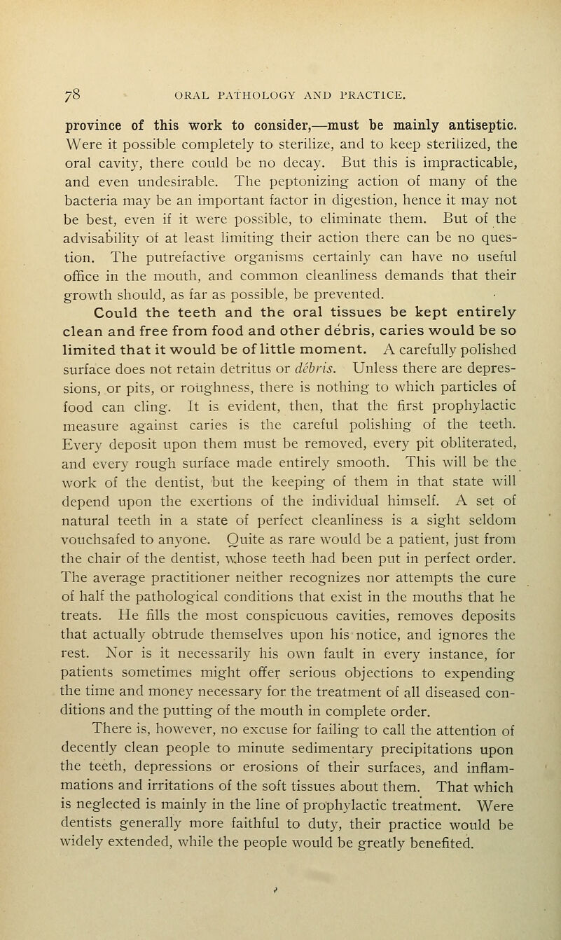 province of this work to consider,—must be mainly antiseptic. Were it possible completely to sterilize, and to keep sterilized, the oral cavity, there could be no decay. But this is impracticable, and even undesirable. The peptonizing action of many of the bacteria may be an important factor in digestion, hence it may not be best, even if it were possible, to eliminate them. But of the advisability of at least limiting their action there can be no ques- tion. The putrefactive organisms certainly can have no useful ofiQce in the mouth, and common cleanliness demands that their growth should, as far as possible, be prevented. Could the teeth and the oral tissues be kept entirely- clean and free from food and other debris, caries would be so limited that it would be of little moment. A carefully polished surface does not retain detritus or debris. Unless there are depres- sions, or pits, or roughness, there is nothing to which particles of food can cling. It is evident, then, that the first prophylactic measure against caries is the careful polishing of the teeth. Every deposit upon them must be removed, every pit obliterated, and every rough surface made entirely smooth. This will be the work of the dentist, but the keeping of them in that state will depend upon the exertions of the individual himself. A set of natural teeth in a state of perfect cleanliness is a sight seldom vouchsafed to anyone. Quite as rare would be a patient, just from the chair of the dentist, whose teeth had been put in perfect order. The average practitioner neither recognizes nor attempts the cure of half the pathological conditions that exist in the mouths that he treats. He fills the most conspicuous cavities, removes deposits that actually obtrude themselves upon his notice, and ignores the rest. Nor is it necessarily his own fault in every instance, for patients sometimes might ofifer serious objections to expending the time and money necessary for the treatment of all diseased con- ditions and the putting of the mouth in complete order. There is, however, no excuse for failing to call the attention of decently clean people to minute sedimentary precipitations upon the teeth, depressions or erosions of their surfaces, and inflam- mations and irritations of the soft tissues about them. That which is neglected is mainly in the line of prophylactic treatment. Were dentists generally more faithful to duty, their practice would be widely extended, while the people would be greatly benefited.
