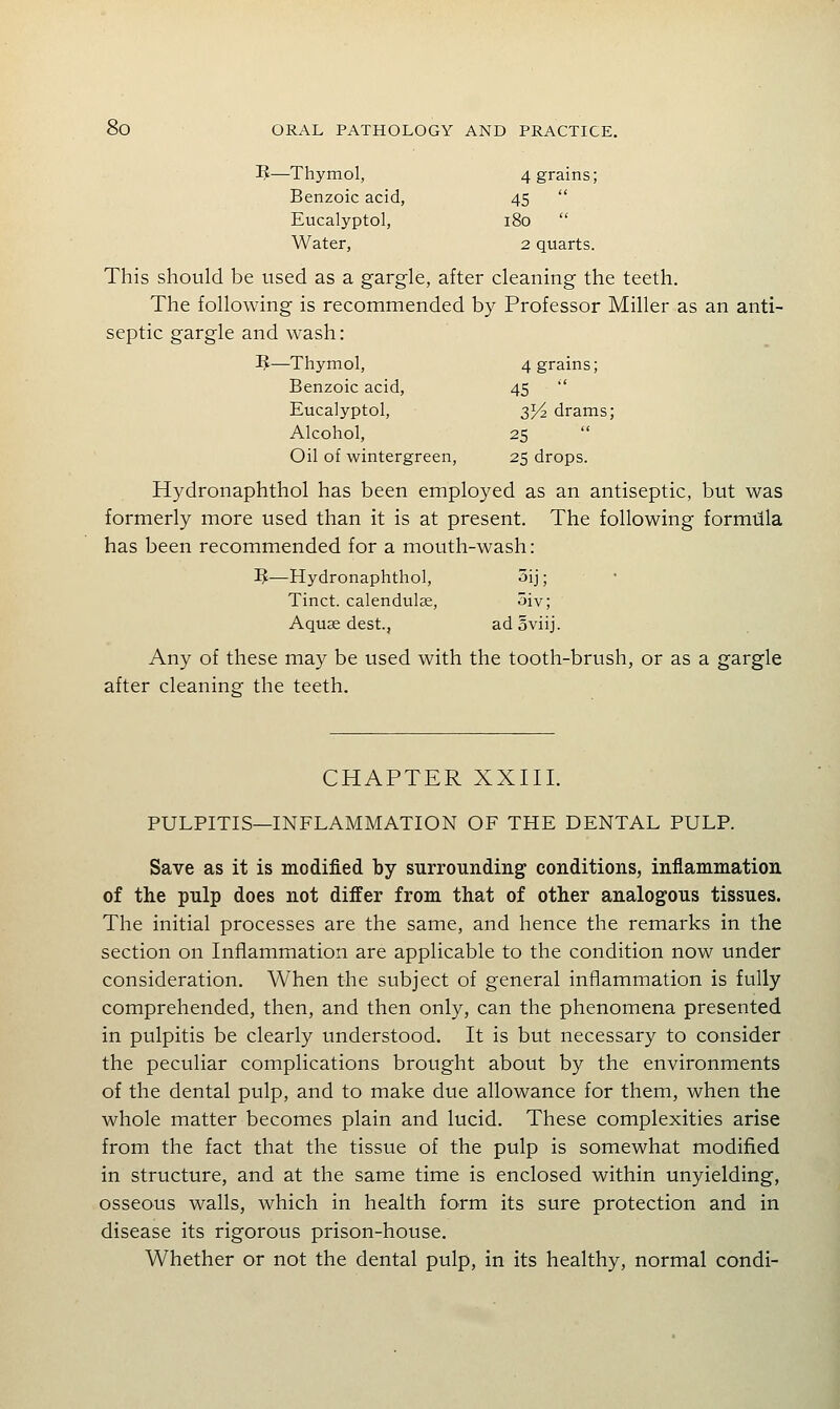 ]?—Thymol, 4 grains; Benzoic acid, 45  Eucalyptol, i8o  Water, 2 quarts. This should be used as a gargle, after cleaning the teeth. The following is recommended by Professor Miller as an anti- septic gargle and wash: I^—Thymol, 4 grains; Benzoic acid, 45  Eucalyptol, 3J/2 drams; Alcohol, 25  Oil of wintergreen, 25 drops. Hydronaphthol has been employed as an antiseptic, but was formerly more used than it is at present. The following formdla has been recommended for a mouth-wash: IJ—Hydronaphthol, oij; Tinct. calendulEC, 5iv; Aquae dest., adoviij. Any of these may be used with the tooth-brush, or as a gargle after cleaninsf the teeth. CHAPTER XXIII. PULPITIS—INFLAMMATION OF THE DENTAL PULP. Save as it is modified by surrounding conditions, inflammation of the pulp does not differ from that of other analogous tissues. The initial processes are the same, and hence the remarks in the section on Inflammation are applicable to the condition now under consideration. When the subject of general inflammation is fully comprehended, then, and then only, can the phenomena presented in pulpitis be clearly understood. It is but necessary to consider the peculiar complications brought about by the environments of the dental pulp, and to make due allowance for them, when the whole matter becomes plain and lucid. These complexities arise from the fact that the tissue of the pulp is somewhat modified in structure, and at the same time is enclosed within unyielding, osseous walls, which in health form its sure protection and in disease its rigorous prison-house. Whether or not the dental pulp, in its healthy, normal condi-