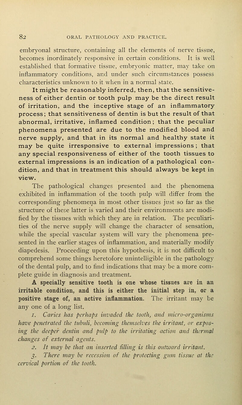 embryonal structure, containing all the elements of nerve tissue, becomes inordinately responsive in certain conditions. It is well established that formative tissue, embryonic matter, may take on inflammatory conditions, and under such circumstances possess characteristics unknown to it when in a normal state. It might be reasonably inferred, then, that the sensitive- ness of either dentin or tooth pulp may be the direct result of irritation, and the inceptive stage of an inflammatory process; that sensitiveness of dentin is but the result of that abnormal, irritative, inflamed condition; that the peculiar phenomena presented are due to the modified blood and nerve supply, and that in its normal and healthy state it may be quite irresponsive to external impressions; that any special responsiveness of either of the tooth tissues to external impressions is an indication of a pathological con- dition, and that in treatment this should always be kept in view. The pathological changes presented and the phenomena exhibited in inflammation of the tooth pulp will differ from the corresponding phenomena in most other tissues just so far as the structure of these latter is varied and their environments are modi- fied by the tissues with which they are in relation. The peculiari- ties of the nerve supply will change the character of sensation, while the special vascular system will vary the phenomena pre- sented in the earlier stages of inflammation, and materially modify diapedesis. Proceeding upon this hypothesis, it is not difficult to comprehend some things heretofore unintelligible in the pathology of the dental pulp, and to find indications that may be a more com- plete guide in diagnosis and treatment. A specially sensitive tooth is one whose tissues are in an irritable condition, and this is either the initial step in, or a positive stage of, an active inflammation. The irritant may be any one of a long list. 1. Caries has perhaps invaded the tooth, and micro-organisms have penetrated the tttbuli, becoming themselves the irritant, or expos- ing the deeper dentin and pidp to the irritating action and thermal changes of external agents. 2. It may he that an inserted filling is this outward irritant. J. There may be recession of the protecting gum tissue at the cervical portion of the tooth.