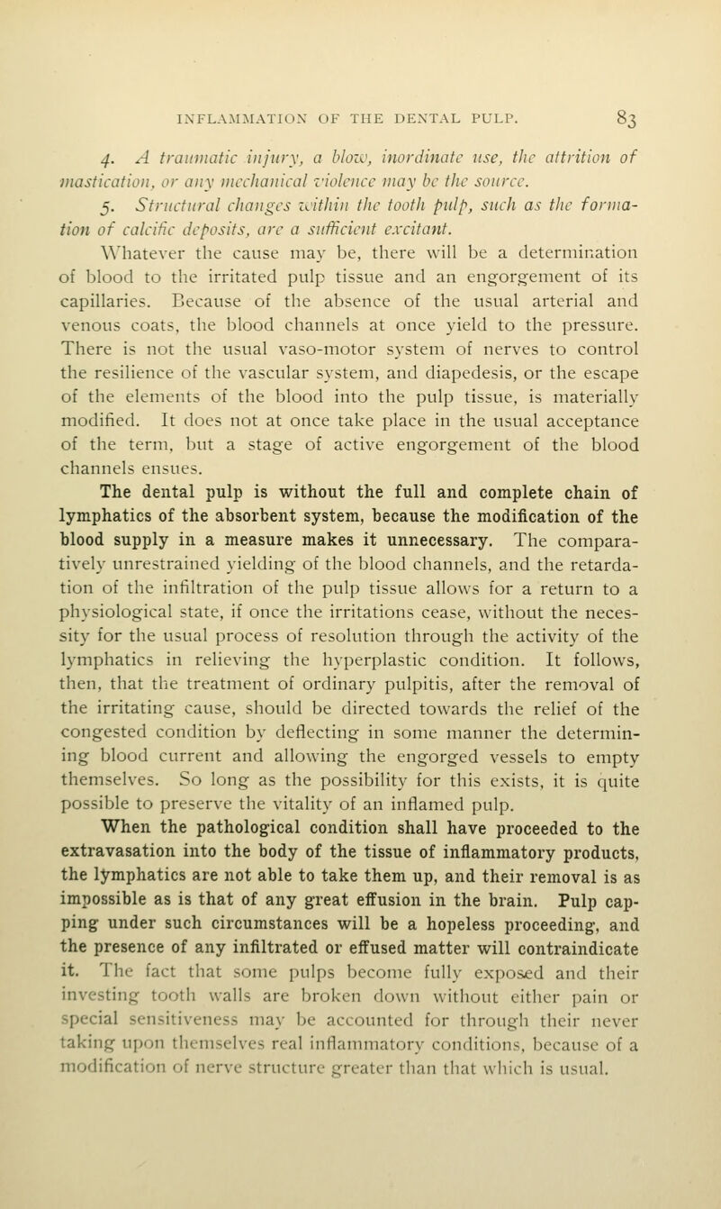 4. A traumatic injury, a bloiv, inordinate use, the attrition of mastieation, or any mechanieal violenee may be the source. 5. Structural changes icithin the tooth pulp, such as the forma- tion of calcific deposits, are a sufficient excitant. Whatever the cause may be, there will be a determirxation of blood to the irritated pulp tissue and an engorgement of its capillaries. Because of the absence of the usual arterial and venous coats, the blood channels at once yield to the pressure. There is not the usual vaso-motor system of nerves to control the resilience of the vascular system, and diapedesis, or the escape of the elements of the blood into the pulp tissue, is materially modified. It does not at once take place in the usual acceptance of the term, but a stage of active engorgement of the blood channels ensues. The dental pulp is without the full and complete chain of lymphatics of the absorbent system, because the modification of the blood supply in a measure makes it unnecessary. The compara- tively unrestrained yielding of the blood channels, and the retarda- tion of the infiltration of the pulp tissue allows for a return to a physiological state, if once the irritations cease, without the neces- sity for the usual process of resolution through the activity of the lymphatics in relieving the hyperplastic condition. It follows, then, that the treatment of ordinary pulpitis, after the removal of the irritating cause, should be directed towards the relief of the congested condition by deflecting in some manner the determin- ing blood current and allowing the engorged vessels to empty themselves. So long as the possibility for this exists, it is quite possible to preserve the vitality of an inflamed pulp. When the pathological condition shall have proceeded to the extravasation into the body of the tissue of inflammatory products, the lymphatics are not able to take them up, and their removal is as impossible as is that of any great effusion in the brain. Pulp cap- ping under such circumstances will be a hopeless proceeding, and the presence of any infiltrated or effused matter will contraindicate it. The fact that some pulps become fully exposed and their investing tooth walls are broken down without either pain or special sensitiveness may be accounted for through their never taking upon themselves real inflammatory conditions, because of a modification of nerve structure greater than that which is usual.
