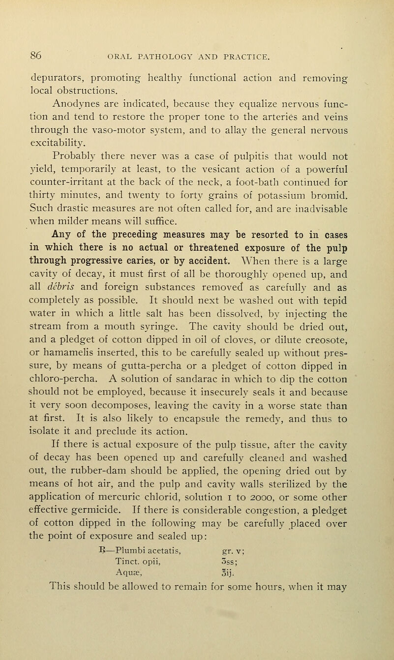 depurators, promoting healthy functional action and removing local obstructions. Anodynes are indicated, because they equalize nervous func- tion and tend to restore the proper tone to the arteries and veins through the vaso-motor system, and to allay the general nervous excitability. Probably there never was a case of pulpitis that would not yield, temporarily at least, to the vesicant action of a powerful counter-irritant at the back of the neck, a foot-bath continued for thirty minutes, and twenty to forty grains of potassium bromid. Such drastic measures are not often called for, and are inadvisable when milder means will suffice. Any of the preceding measures may be resorted to in cases in which there is no actual or threatened exposure of the pulp through progressive caries, or by accident. When there is a large cavity of decay, it must first of all be thoroughly opened up, and all debris and foreign substances removed as carefully and as completely as possible. It should next be washed out with tepid water in which a little salt has been dissolved, by injecting the stream from a mouth syringe. The cavity should be dried out, and a pledget of cotton dipped in oil of cloves, or dilute creosote, or hamamelis inserted, this to be carefully sealed up without pres- sure, by means of gutta-percha or a pledget of cotton dipped in chloro-percha. A solution of sandarac in which to dip the cotton should not be employed, because it insecurely seals it and because it very soon decomposes, leaving the cavity in a worse state than at first. It is also likely to encapsule the remedy, and thus to isolate it and preclude its action. If there is actual exposure of the pulp tissue, after the cavity of decay has been opened up and carefully cleaned and washed out, the rubber-dam should be applied, the opening dried out by means of hot air, and the pulp and cavity walls sterilized by the application of mercuric chlorid, solution i to 2000, or some other efifective germicide. If there is considerable congestion, a pledget of cotton dipped in the following may be carefully placed over the point of exposure and sealed up: 3J—Plumbi acetatis, gr. v; Tinct. opii, 3ss; Aquas, oij. This should be allowed to remain for some hours, when it may