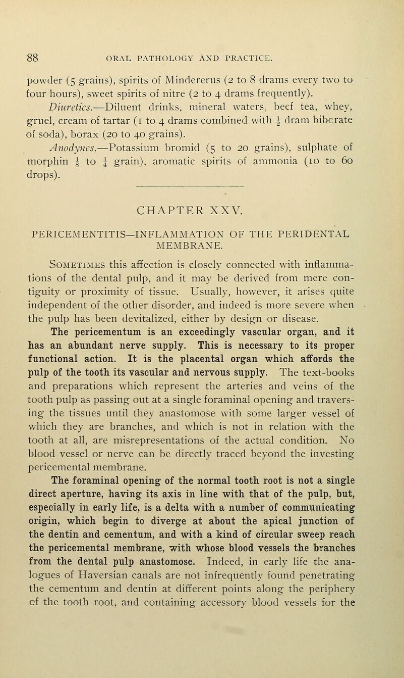 powder (5 grains), spirits of Miiidererus (2 to 8 drams every two to four hours), sweet spirits of nitre (2 to 4 drams frequently). Diuretics.—Diluent drinks, mineral waters, beef tea, whey, gruel, cream of tartar (i to 4 drams combined with ^ dram bibcrate of soda), borax (20 to 40 grains). Anodynes.—Potassium bromid (5 to 20 grains), sulphate of morphin ^ to :j grain), aromatic spirits of ammonia (10 to 60 drops). CHAPTER XXV. PERICEMENTITIS—INFLAMMATION OF THE PERIDENTAL MEMBRANE. Sometimes this afifection is closely connected with inflamma- tions of the dental pulp, and it may be derived from mere con- tiguity or proximity of tissue. Usually, however, it arises quite independent of the other disorder, and indeed is more severe when the pulp has been devitalized, either by design or disease. The pericementuin is an exceedingly vascular organ, and it has an abundant nerve supply. This is necessary to its proper functional action. It is the placental organ which affords the pulp of the tooth its vascular and nervous supply. The text-books and preparations which represent the arteries and veins of the tooth pulp as passing out at a single foraminal opening and travers- ing the tissues until they anastomose with some larger vessel of which they are branches, and which is not in relation with the tooth at all, are misrepresentations of the actual condition. No blood vessel or nerve can be directly traced beyond the investing pericemental membrane. The foraminal opening of the normal tooth root is not a single direct aperture, having its axis in line with that of the pulp, but, especially in early life, is a delta with a number of communicating origin, which begin to diverge at about the apical junction of the dentin and cementum, and with a kind of circular sweep reach the pericemental membrane, with whose blood vessels the branches from the dental pulp anastomose. Indeed, in early life the ana- logues of Haversian canals are not infrequently found penetrating the cementum and dentin at different points along the periphery of the tooth root, and containing accessory blood vessels for the