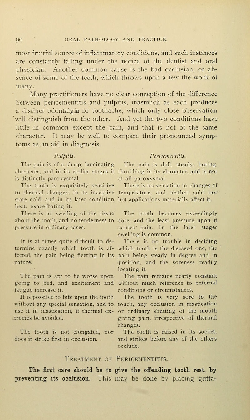 most fruitful source of inflammatory conditions, and such instances are constantly falling under the notice of the dentist and oral physician. Another common cause is the bad occlusion, or ab- sence of some of the teeth, which throws upon a few the work of many. Many practitioners have no clear conception of the diflference between pericementitis and pulpitis, inasmuch as each produces a distinct odontalgia or toothache, which only close observation will distinguish from the other. And yet the two conditions have little in common except the pain, and that is not of the same character. It may be well to compare their pronounced symp- toms as an aid in diagnosis. Pulpitis. Pericementitis. The pain is of a sharp, lancinating The pain is dull, steady, boring, character, and in its earlier stages it throbbing in its character, and is not is distinctly paroxysmal. at all paroxysmal. The tooth is exquisitely sensitive There is no sensation to changes of to thermal changes: in its inceptive temperature, and neither cold nor state cold, and in its later condition hot applications materially affect it. heat, exacerbating it. There is no swelling of the tissue The tooth becomes exceedingly about the tooth, and no tenderness to sore, and the least pressure upon it pressure in ordinary cases. causes' pain. In the later stages swelling is common. It is at times quite difficult to de- There is no trouble in deciding termine exactly which tooth is af- which tooth is the diseased one, the fected, the pain being fleeting in its pain being steady in degree and in nature. position, and the soreness readily locating it. The pain is apt to be worse upon The pain remains nearly constant going to bed, and excitement and without much reference to external fatigue increase it. conditions or circumstances. It is possible to bite upon the tooth The tooth is very sore to the without any special sensation, and to touch, any occlusion in mastication use it in mastication, if thermal ex- or ordinary shutting of the mouth Iremes be avoided. giving pain, irrespective of thermal changes. The tooth is not elongated, nor The tooth is raised in its socket, does it strike first in occlusion. and strikes before any of the others occlude. Treatment of Pericementitis. The first care should be to give the offending tooth rest, by preventing its occlusion. This may be done by placing gutta-