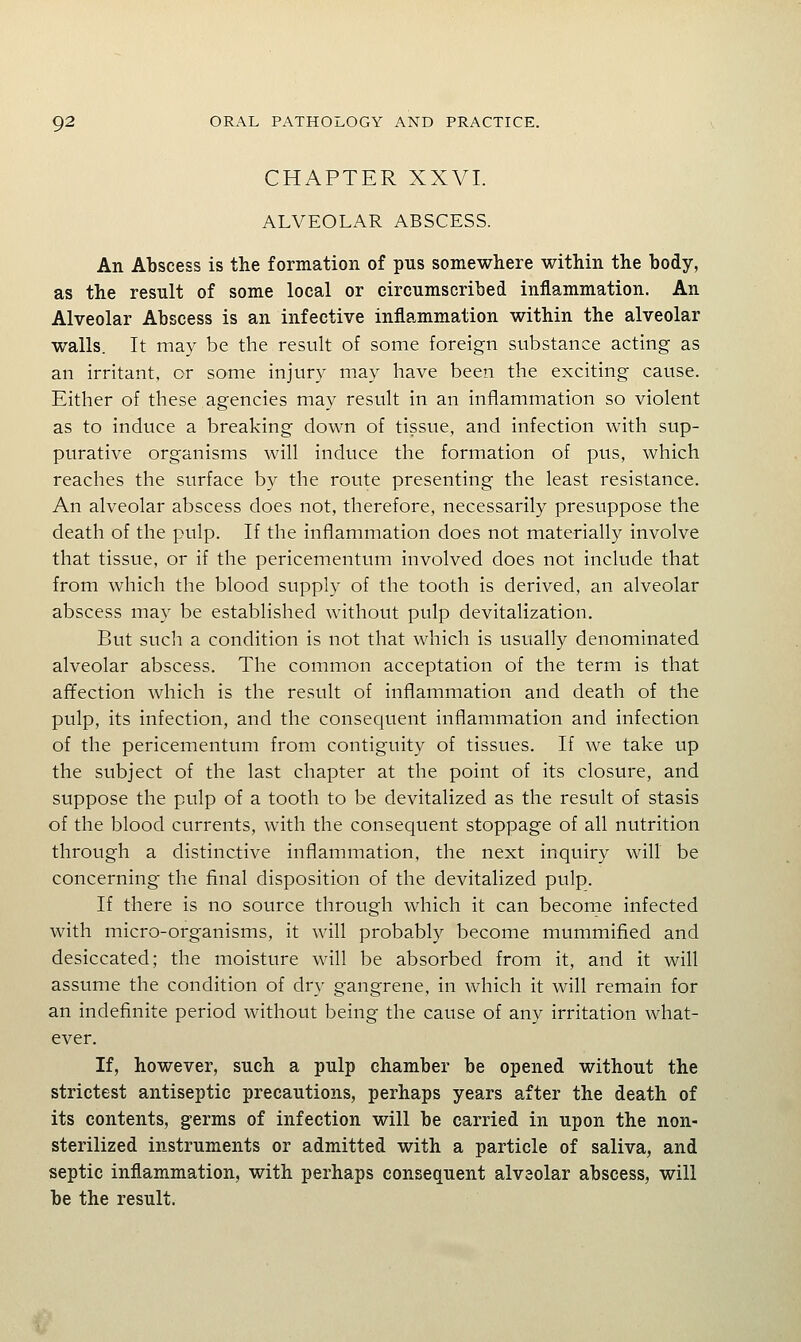 CHAPTER XXVI. ALVEOLAR ABSCESS. An Abscess is the formation of pns somewhere within the body, as the result of some local or circumscribed inflammation. An Alveolar Abscess is an infective inflammation within the alveolar walls. It may be the result of some foreign substance acting as an irritant, or some injury may have been the exciting cause. Either of these agencies may result in an inflammation so violent as to induce a breaking down of tissue, and infection with sup- purative organisms will induce the formation of pus, which reaches the surface by the route presenting the least resistance. An alveolar abscess does not, therefore, necessarily presuppose the death of the pulp. If the inflammation does not materially involve that tissue, or if the pericementum involved does not include that from which the blood supply of the tooth is derived, an alveolar abscess may be established without pulp devitalization. But such a condition is not that which is usually denominated alveolar abscess. The common acceptation of the term is that affection which is the result of inflammation and death of the pulp, its infection, and the consequent inflammation and infection of the pericementum from contiguity of tissues. If we take up the subject of the last chapter at the point of its closure, and suppose the pulp of a tooth to be devitalized as the result of stasis of the blood currents, with the consequent stoppage of all nutrition through a distinctive inflammation, the next inquiry will be concerning the final disposition of the devitalized pulp. If there is no source through which it can become infected with micro-organisms, it will probably become mummified and desiccated; the moisture will be absorbed from it, and it will assume the condition of dry gangrene, in which it will remain for an indefinite period without being the cause of any irritation what- ever. If, however, such a pulp chamber be opened without the strictest antiseptic precautions, perhaps years after the death of its contents, germs of infection will be carried in upon the non- sterilized instruments or admitted with a particle of saliva, and septic inflammation, with perhaps consequent alveolar abscess, will be the result.