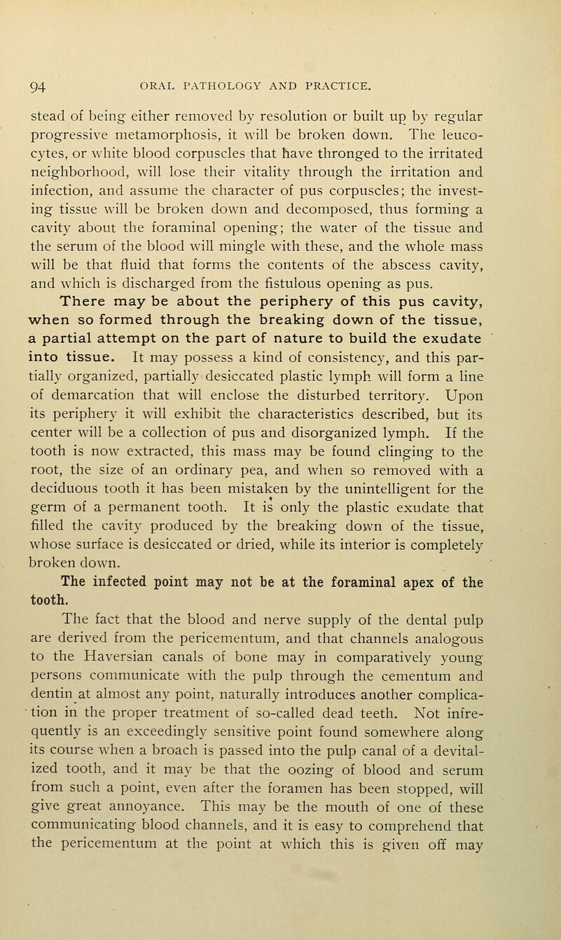 stead of being either removed by resolution or built up by regular progressive metamorphosis, it will be broken down. The leuco- cytes, or white blood corpuscles that have thronged to the irritated neighborhood, will lose their vitality through the irritation and infection, and assume the character of pus corpuscles; the invest- ing tissue will be broken down and decomposed, thus forming a cavity about the foraminal opening; the water of the tissue and the serum of the blood will mingle with these, and the whole mass will be that fluid that forms the contents of the abscess cavity, and which is discharged from the fistulous opening as pus. There may be about the periphery of this pus cavity, when so formed through the breaking down of the tissue, a partial attempt on the part of nature to build the exudate into tissue. It may possess a kind of consistency, and this par- tially organized, partially desiccated plastic lymph will form a line of demarcation that will enclose the disturbed territory. Upon its periphery it will exhibit the characteristics described, but its center will be a collection of pus and disorganized lymph. If the tooth is now extracted, this mass may be found clinging to the root, the size of an ordinary pea, and when so removed with a deciduous tooth it has been mistaken by the unintelligent for the germ of a permanent tooth. It is only the plastic exudate that filled the cavity produced by the breaking down of the tissue, whose surface is desiccated or dried, while its interior is completely broken down. The infected point may not be at the foraminal apex of the tooth. The fact that the blood and nerve supply of the dental pulp are derived from the pericementum, and that channels analogous to the Haversian canals of bone may in comparatively young persons communicate with the pulp through the cementum and dentin at almost any point, naturally introduces another complica- • tion in the proper treatment of so-called dead teeth. Not infre- quently is an exceedingly sensitive point found somewhere along its course when a broach is passed into the pulp canal of a devital- ized tooth, and it may be that the oozing of blood and serum from such a point, even after the foramen has been stopped, will give great annoyance. This may be the mouth of one of these communicating blood channels, and it is easy to comprehend that the pericementum at the point at which this is given off may