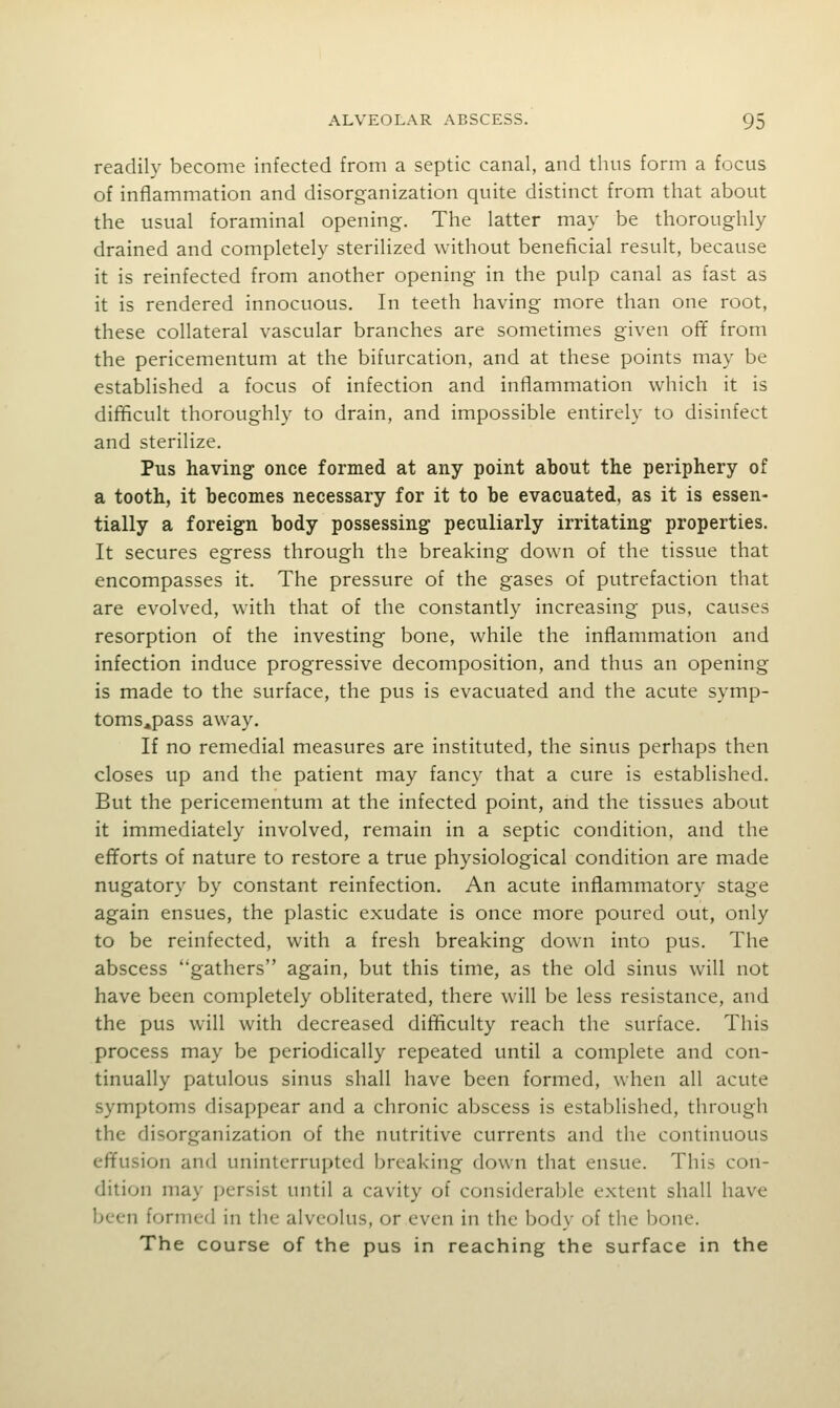 readily become infected from a septic canal, and thus form a focus of inflammation and disorganization quite distinct from that about the usual foraminal opening. The latter may be thoroughly drained and completely sterilized without beneficial result, because it is reinfected from another opening in the pulp canal as fast as it is rendered innocuous. In teeth having more than one root, these collateral vascular branches are sometimes given ofif from the pericementum at the bifurcation, and at these points may be established a focus of infection and inflammation which it is difficult thoroughly to drain, and impossible entirely to disinfect and sterilize. Pus having once formed at any point about the periphery of a tooth, it becomes necessary for it to be evacuated, as it is essen- tially a foreign body possessing peculiarly irritating properties. It secures egress through the breaking down of the tissue that encompasses it. The pressure of the gases of putrefaction that are evolved, with that of the constantly increasing pus, causes resorption of the investing bone, while the inflammation and infection induce progressive decomposition, and thus an opening is made to the surface, the pus is evacuated and the acute symp- toms^pass away. If no remedial measures are instituted, the sinus perhaps then closes up and the patient may fancy that a cure is established. But the pericementum at the infected point, and the tissues about it immediately involved, remain in a septic condition, and the efforts of nature to restore a true physiological condition are made nugatory by constant reinfection. An acute inflammatory stage again ensues, the plastic exudate is once more poured out, only to be reinfected, with a fresh breaking down into pus. The abscess gathers again, but this time, as the old sinus will not have been completely obliterated, there will be less resistance, and the pus will with decreased difficulty reach the surface. This process may be periodically repeated until a complete and con- tinually patulous sinus shall have been formed, when all acute symptoms disappear and a chronic abscess is established, through the disorganization of the nutritive currents and the continuous effusion and uninterrupted breaking down that ensue. This con- dition may persist until a cavity of considerable extent shall have been formed in the alveolus, or even in the body of the bone. The course of the pus in reaching the surface in the