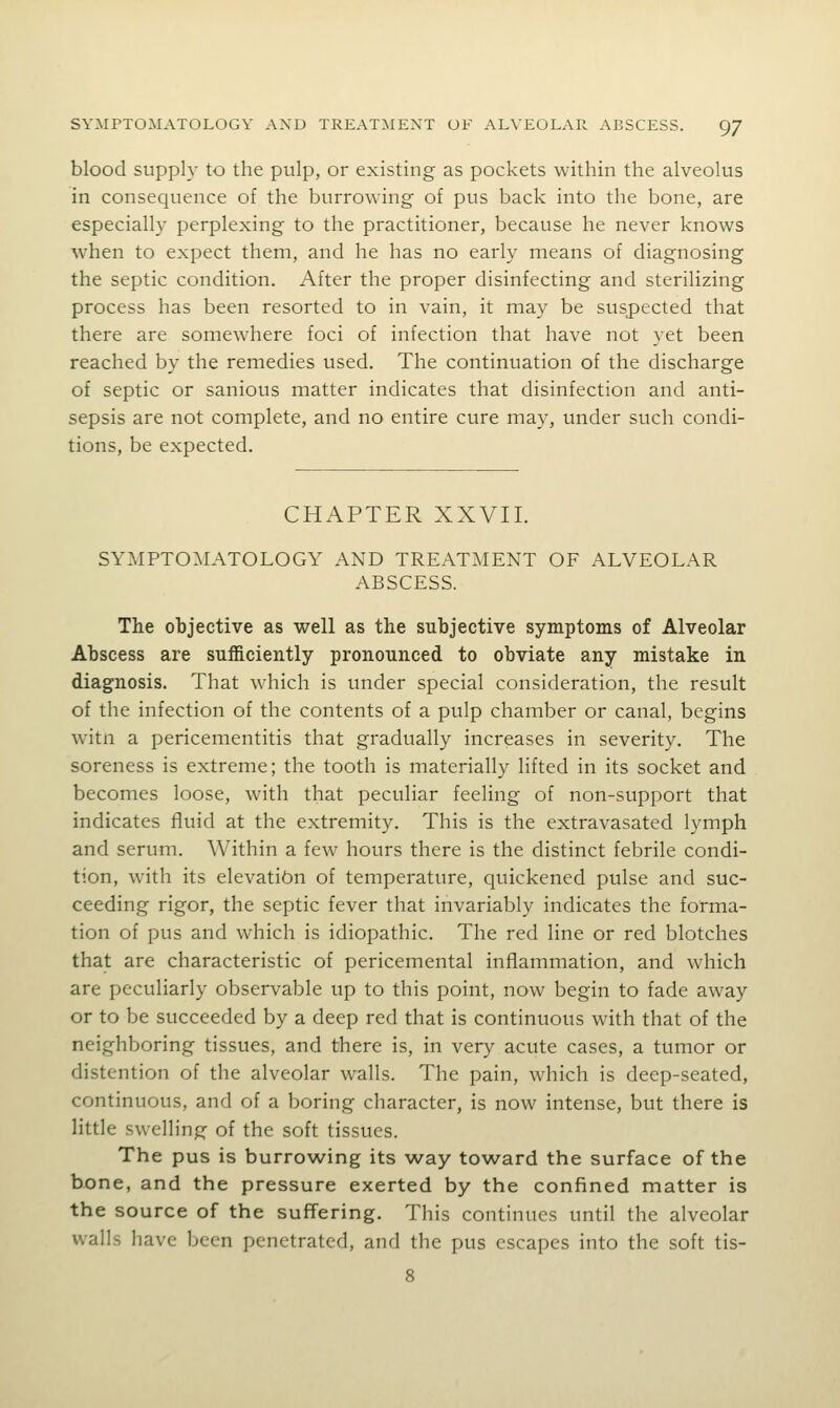 blood supply to the pulp, or existing as pockets within the alveolus in consequence of the burrowing of pus back into the bone, are especially perplexing to the practitioner, because he never knows when to expect them, and he has no early means of diagnosing the septic condition. After the proper disinfecting and sterilizing process has been resorted to in vain, it may be suspected that there are somewhere foci of infection that have not yet been reached by the remedies used. The continuation of the discharge of septic or sanious matter indicates that disinfection and anti- sepsis are not complete, and no entire cure may, under such condi- tions, be expected. CHAPTER XXVII. SYMPTOMATOLOGY AND TREATMENT OF ALVEOLAR ABSCESS. The objective as well as the subjective symptoms of Alveolar Abscess are sufficiently pronounced to obviate any mistake in diagnosis. That which is under special consideration, the result of the infection of the contents of a pulp chamber or canal, begins witn a pericementitis that gradually increases in severity. The soreness is extreme; the tooth is materially lifted in its socket and becomes loose, with that peculiar feeling of non-support that indicates f^uid at the extremity. This is the extravasated lymph and serum. Within a few hours there is the distinct febrile condi- tion, with its elevatibn of temperature, quickened pulse and suc- ceeding rigor, the septic fever that invariably indicates the forma- tion of pus and which is idiopathic. The red line or red blotches that are characteristic of pericemental inflammation, and which are peculiarly observable up to this point, now begin to fade away or to be succeeded by a deep red that is continuous with that of the neighboring tissues, and there is, in very acute cases, a tumor or distention of the alveolar walls. The pain, which is deep-seated, continuous, and of a boring character, is now intense, but there is little swelling of the soft tissues. The pus is burrowing its way toward the surface of the bone, and the pressure exerted by the confined matter is the source of the suffering. This continues until the alveolar walls have been penetrated, and the pus escapes into the soft tis- 8