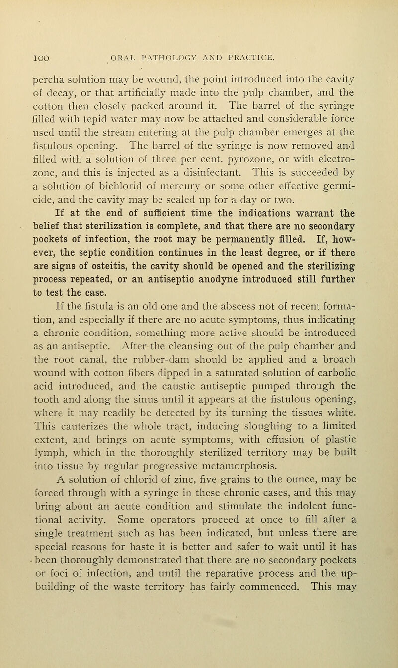 perclia solution may be wound, the point introduced into the cavity of decay, or that artificially made into the pulp chamber, and the cotton then closely packed around it. The barrel of the syringe filled with tepid water may now be attached and considerable force used until the stream entering at the pulp chamber emerges at the fistulous opening. The barrel of the syringe is now removed and filled with a solution of three per cent, pyrozone, or with electro- zone, and this is injected as a disinfectant. This is succeeded by a solution of bichlorid of mercury or some other effective germi- cide, and the cavity may be sealed up for a day or two. If at the end of sufficient time the indications warrant the belief that sterilization is complete, and that there are no secondary- pockets of infection, the root may be permanently filled. If, how- ever, the septic condition continues in the least degree, or if there are signs of osteitis, the cavity should be opened and the sterilizing process repeated, or an antiseptic anodyne introduced still further to test the case. If the fistula is an old one and the abscess not of recent forma- tion, and especially if there are no acute symptoms, thus indicating a chronic condition, something more active should be introduced as an antiseptic. After the cleansing out of the pulp chamber and the root canal, the rubber-dam should be applied and a broach wound with cotton fibers dipped in a saturated solution of carbolic acid introduced, and the caustic antiseptic pumped through the tooth and along the sinus until it appears at the fistulous opening, where it may readily be detected by its turning the tissues white. This cauterizes the whole tract, inducing sloughing to a limited extent, and brings on acute symptoms, with effusion of plastic lymph, which in the thoroughly sterilized territory may be built into tissue by regular progressive metamorphosis. A solution of chlorid of zinc, five grains to the ounce, may be forced through with a syringe in these chronic cases, and this may bring about an acute condition and stimulate the indolent func- tional activity. Some operators proceed at once to fill after a single treatment such as has been indicated, but unless there are special reasons for haste it is better and safer to wait until it has . been thoroughly demonstrated that there are no secondary pockets or foci of infection, and until the reparative process and the up- building of the waste territory has fairly commenced. This may