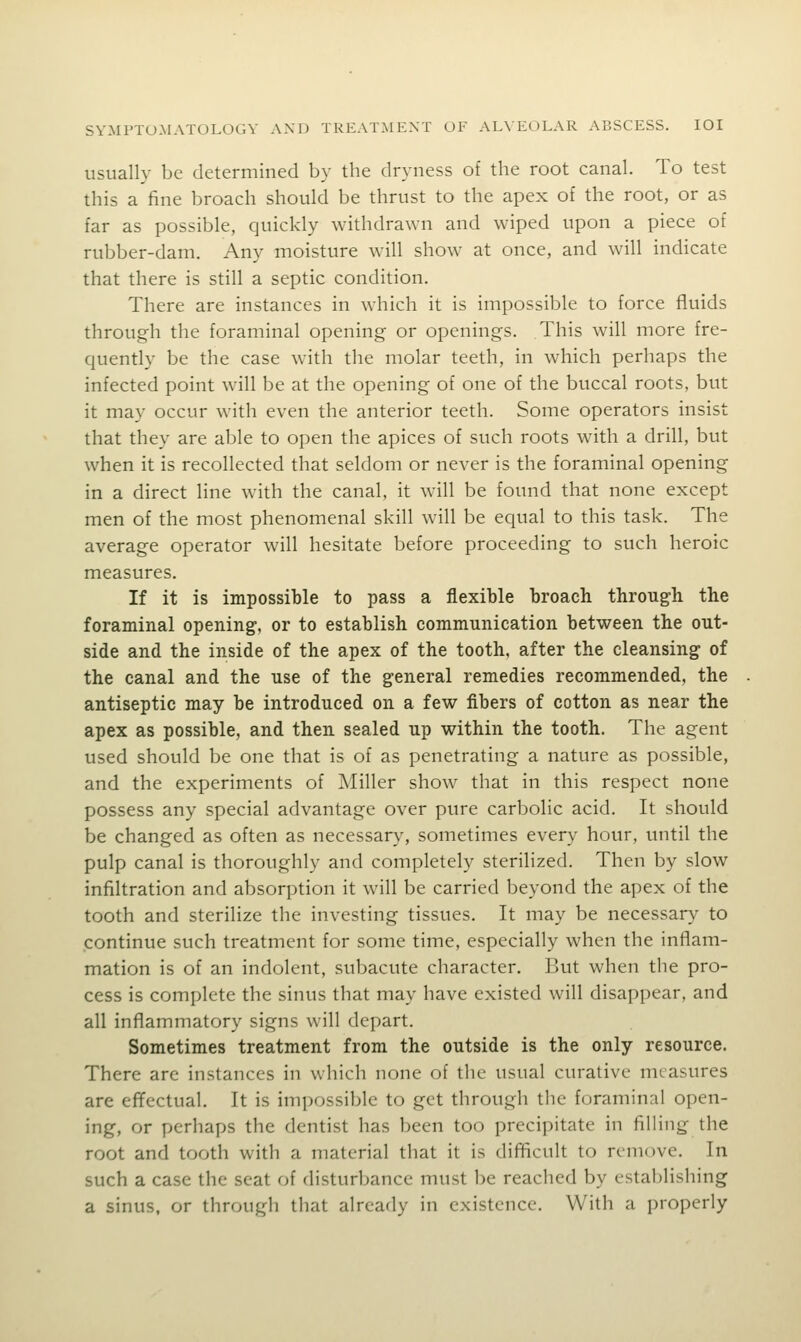 usually be determined by the dryness of the root canal. To test this a fine broach should be thrust to the apex of the root, or as far as possible, quickly withdrawn and wiped upon a piece of rubber-dam. Any moisture will show at once, and will indicate that there is still a septic condition. There are instances in which it is impossible to force fluids through the foraminal opening or openings. This will more fre- quently be the case with the molar teeth, in which perhaps the infected point will be at the opening of one of the buccal roots, but it may occur with even the anterior teeth. Some operators insist that they are able to open the apices of such roots with a drill, but when it is recollected that seldom or never is the foraminal opening in a direct line with the canal, it will be found that none except men of the most phenomenal skill will be equal to this task. The average operator will hesitate before proceeding to such heroic measures. If it is impossible to pass a flexible broach through the foraminal opening', or to establish communication between the out- side and the inside of the apex of the tooth, after the cleansing of the canal and the use of the general remedies recommended, the antiseptic may be introduced on a few fibers of cotton as near the apex as possible, and then sealed up within the tooth. The agent used should be one that is of as penetrating a nature as possible, and the experiments of Miller show that in this respect none possess any special advantage over pure carbolic acid. It should be changed as often as necessar}', sometimes every hour, until the pulp canal is thoroughly and completely sterilized. Then by slow infiltration and absorption it will be carried beyond the apex of the tooth and sterilize the investing tissues. It may be necessary to continue such treatment for some time, especially when the inflam- mation is of an indolent, subacute character. But when the pro- cess is complete the sinus that may have existed will disappear, and all inflammatory signs will depart. Sometimes treatment from the outside is the only resource. There are instances in which none of the usual curative measures are effectual. It is impossible to get through the foraminal open- ing, or perhaps the dentist has been too precipitate in filling the root and tooth with a material that it is difficult to remove. In such a case the seat of disturbance must be reached by establishing a sinus, or through that already in existence. With a properly