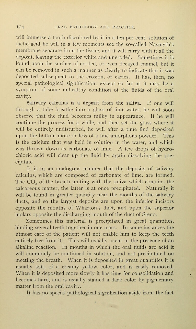 will immerse a tooth discolored by it in a ten per cent, solution of lactic acid he will in a few moments see the so-called Nasmyth's membrane separate from the tissue, and it will carry with it all the deposit, leaving the exterior white and uneroded. Sometimes it is found upon the surface of eroded, or even decayed enamel, but it can be removed in such a manner as clearly to indicate that it was deposited subsequent to the erosion, or caries. It has, then, no special pathological signification, except so far as it may be a symptom of some unhealthy condition of the fluids of the oral cavity. Salivary calculus is a deposit from the saliva. If one will through a tube breathe into a glass of lime-water, he will soon observe that the fluid becomes milky in appearance. If he will continue the process for a while, and then set the glass where it will be entirely undisturbed, he will after a time find deposited upon the bottom more or less of a fine amorphous powder. This is the calcium that was held in solution in the water, and which was thrown down as carbonate of lime. A few drops of hydro- chloric acid will clear up the fluid by again dissolving the pre- cipitate. It is in an analogous manner that the deposits of salivary calculus, which are composed of carbonate of lime, are formed. The CO, of the breath uniting with the saliva which contains the calcareous matter, the latter is at once precipitated. Naturally it will be found in greater quantity near the mouths of the salivary ducts, and so the largest deposits are upon the inferior incisors opposite the mouths of Wharton's duct, and upon the superior molars opposite the discharging mouth of the duct of Steno. Sometimes this material is precipitated in great quantities, binding several teeth together in one mass. In some instances the utmost care of the patient will not enable him to keep the teeth entirely free from it. This will usuall}^ occur in the presence of an alkaline reaction. In mouths in which the oral fluids are acid it will commonly be continued in solution, and not precipitated on meeting the breath. When it is deposited in great quantities it is usually soft, of a creamy yellow color, and is easily removed. When it is deposited more slowly it has time for consolidation and becomes hard, and is usually stained a dark color by pigmentary matter from the oral cavity. It has no special pathological signification aside from the fact