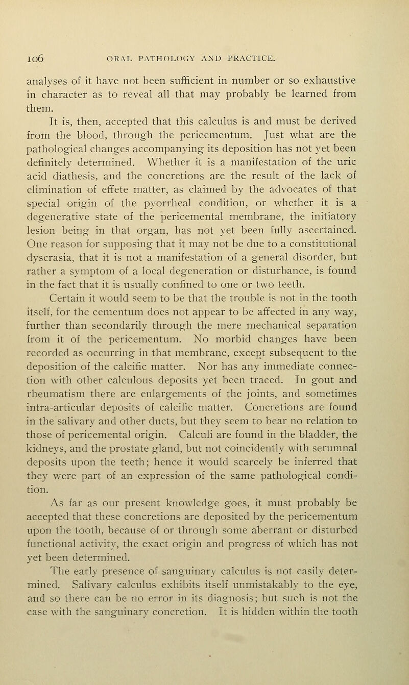 analyses of it have not been sufficient in number or so exhaustive in character as to reveal all that may probably be learned from them. It is, then, accepted that this calculus is and must be derived from the blood, through the pericementum. Just what are the pathological changes accompanying its deposition has not yet been definitely determined. Whether it is a manifestation of the uric acid diathesis, and the concretions are the result of the lack of elimination of effete matter, as claimed by the advocates of that special origin of the pyorrheal condition, or whether it is a degenerative state of the pericemental membrane, the initiatory lesion being in that organ, has not yet been fully ascertained. One reason for supposing that it may not be due to a constitutional dyscrasia, that it is not a manifestation of a general disorder, but rather a symptom of a local degeneration or disturbance, is found in the fact that it is usually confined to one or two teeth. Certain it would seem to be that the trouble is not in the tooth itself, for the cementum does not appear to be affected in any way, further than secondarily through the mere mechanical separation from it of the pericementum. No morbid changes have been recorded as occurring in that membrane, except subsequent to the deposition of the calcific matter. Nor has any immediate connec- tion with other calculous deposits yet been traced. In gout and rheumatism there are enlargements of the joints, and sometimes intra-articular deposits of calcific matter. Concretions are found in the salivary and other ducts, but they seem to bear no relation to those of pericemental origin. Calculi are found in the bladder, the kidneys, and the prostate gland, but not coincidently with serumnal deposits upon the teeth; hence it would scarcely be inferred that they were part of an expression of the same pathological condi- tion. As far as our present knowledge goes, it must probably be accepted that these concretions are deposited by the pericementum upon the tooth, because of or through some aberrant or disturbed functional activity, the exact origin and progress of which has not yet been determined. The early presence of sanguinary calculus is not easily deter- mined. Salivary calculus exhibits itself unmistakably to the eye, and so there can be no error in its diagnosis; but such is not the case with the sanguinary concretion. It is hidden within the tooth