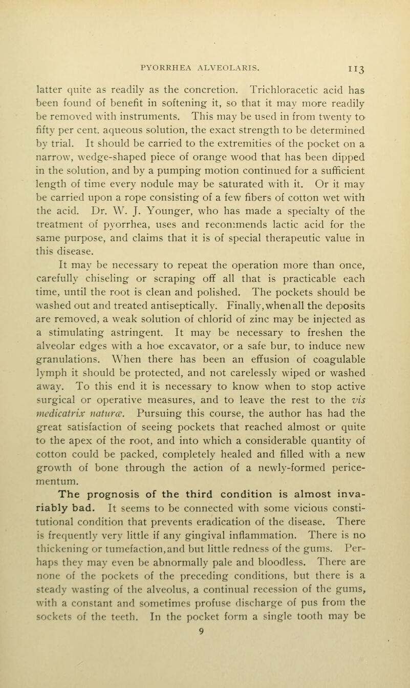 latter quite as readily as the concretion. Trichloracetic acid has been found of benefit in softening it, so that it may more readily be removed with instruments. This may be used in from twenty to fifty per cent, aqueous solution, the exact strength to be determined by trial. It should be carried to the extremities of the pocket on a narrow, wedge-shaped piece of orange wood that has been dipped in the solution, and by a pumping motion continued for a sufficient length of time every nodule may be saturated with it. Or it may be carried upon a rope consisting of a few fibers of cotton wet with the acid. Dr. W. J. Younger, who has made a specialty of the treatment of pyorrhea, uses and recommends lactic acid for the same purpose, and claims that it is of special therapeutic value in this disease. It may be necessary to repeat the operation more than once, carefully chiseling or scraping ofif all that is practicable each time, until the root is clean and polished. The pockets should be washed out and treated antiseptically. Finally, when all the deposits are removed, a weak solution of chlorid of zinc may be injected as a stimulating astringent. It may be necessary to freshen the alveolar edges with a hoe excavator, or a safe bur, to induce new granulations. When there has been an effusion of coagulable lymph it should be protected, and not carelessly wiped or washed away. To this end it is necessary to know when to stop active surgical or operative measures, and to leave the rest to the vis nicdicatrix naturcc. Pursuing this course, the author has had the great satisfaction of seeing pockets that reached almost or quite to the apex of the root, and into which a considerable quantity of cotton could be packed, completely healed and filled with a new growth of bone through the action of a newly-formed perice- mentum. The prognosis of the third condition is almost inva- riably bad. It seems to be connected with some vicious consti- tutional condition that prevents eradication of the disease. There is frequently very little if any gingival inflammation. There is no thickening or tumefaction, and but little redness of the gums. Per- haps they may even be abnormally pale and bloodless. There are none of the pockets of the preceding conditions, but there is a steady wasting of the alveolus, a continual recession of the gums, with a constant and sometimes profuse discharge of pus from the sockets of the teeth. In the pocket form a single tooth may be 9