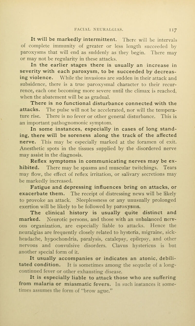 It will be markedly intermittent. There will be intervals of complete immunity of greater or less length succeeded by- paroxysms that will end as suddenly as they begin. There may or may not be regularity in these attacks. In the earlier stages there is usually an increase in severity with each paroxysm, to be succeeded by decreas- ing violence. While the invasions are sudden in their attack and subsidence, there is a true paroxysmal character to their recur- rence, each one becoming more severe until the climax is reached, when the abatement will be as gradual. There is no functional disturbance connected with the attacks. The pulse will not be accelerated, nor will the tempera- ture rise. There is no fever or other general disturbance. This is an important pathognomonic symptom. In some instances, especially in cases of long stand- ing, there will be soreness along the track of the affected nerve. This may be especially marked at the foramen of exit. Anesthetic spots in the tissues supplied by the disordered nerve may assist in the diagnosis. Reflex symptoms in communicating nerves may be ex- hibited. There may be spasms and muscular twitchings. Tears may flow, the effect of reflex irritation, or salivary secretions may be markedly increased. Fatigue and depressing influences bring on attacks, or exacerbate them. The receipt of distressing news will be likely to provoke an attack. Sleeplessness or any unusually prolonged exertion will be likely to be followed by paroxysms. The clinical history is usually quite distinct and marked. Neurotic persons, and those with an unbalanced nerv- ous organization, are especially liable to attacks. Hence the neuralgias are frequently closely related to hysteria, migraine, sick- headache, hypochondria, paralysis, catalepsy, epilepsy, and other nervous and convulsive disorders. Clavus hystericus is but another special form of it. It usually accompanies or indicates an atonic, debili- tated condition. It is sometimes among the sequelae of a long- continued fever or other exhausting disease. It is especially liable to attack those who are suffering from malaria or miasmatic fevers. In such instances it some- times assumes the form of brow ague.