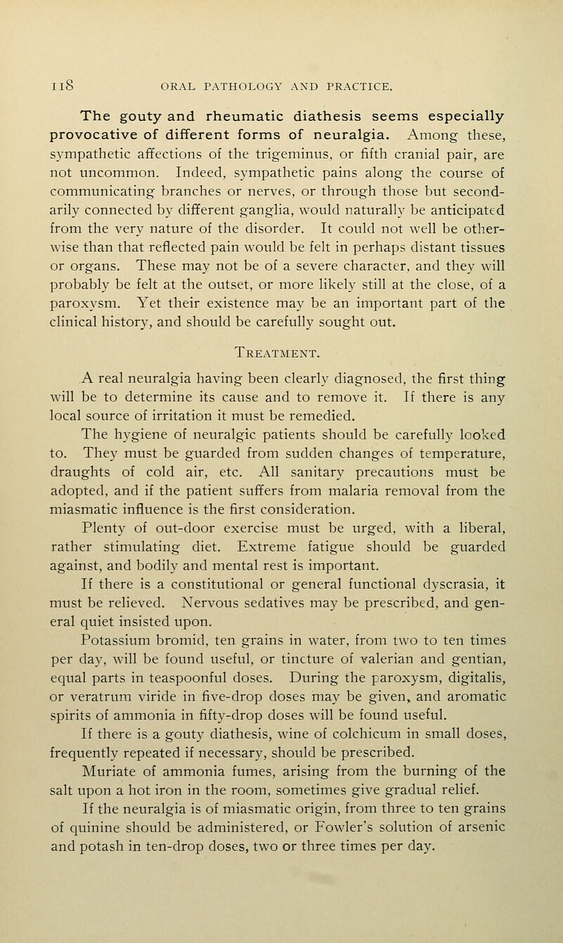 The gouty and rheumatic diathesis seems especially provocative of different forms of neuralgia. Among these, sympathetic affections of the trigeminus, or fifth cranial pair, are not uncommon. Indeed, sympathetic pains along the course of communicating branches or nerves, or through those but second- arily connected by different ganglia, would naturally be anticipated from the very nature of the disorder. It could not well be other- wise than that reflected pain would be felt in perhaps distant tissues or organs. These may not be of a severe character, and they will probably be felt at the outset, or more likely still at the close, of a paroxysm. Yet their existence may be an important part of the clinical history, and should be carefully sought out. Treatment. A real neuralgia having been clearly diagnosed, the first thing will be to determine its cause and to remove it. If there is any local source of irritation it must be remedied. The hygiene of neuralgic patients should be carefully looked to. They must be guarded from sudden changes of temperature, draughts of cold air, etc. All sanitary precautions must be adopted, and if the patient suffers from malaria removal from the miasmatic influence is the first consideration. Plenty of out-door exercise must be urged, with a liberal, rather stimulating diet. Extreme fatigue should be guarded against, and bodily and mental rest is important. If there is a constitutional or general functional dyscrasia, it must be relieved. Nervous sedatives may be prescribed, and gen- eral quiet insisted upon. Potassium bromid, ten grains in water, from two to ten times per day, will be found useful, or tincture of valerian and gentian, equal parts in teaspoonful doses. During the paroxysm, digitalis, or veratrura viride in five-drop doses may be given, and aromatic spirits of ammonia in fifty-drop doses will be found useful. If there is a gouty diathesis, wine of colchicum in small doses, frequently repeated if necessary, should be prescribed. Muriate of ammonia fumes, arising from the burning of the salt upon a hot iron in the room, sometimes give gradual relief. If the neuralgia is of miasmatic origin, from three to ten grains of quinine should be administered, or P'owler's solution of arsenic and potash in ten-drop doses, two or three times per day.