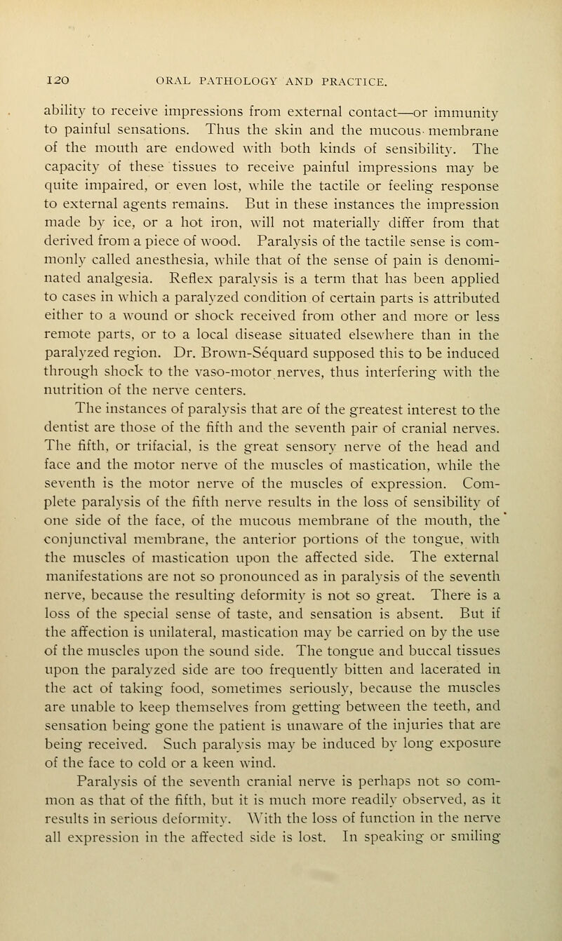 ability to receive impressions from external contact—or immunity to painful sensations. Thus the skin and the mucous- membrane of the mouth are endowed with both kinds of sensibilit}-. The capacity of these tissues to receive painful impressions may be quite impaired, or even lost, while the tactile or feeling response to external agents remains. But in these instances the impression made by ice, or a hot iron, will not materially differ from that derived from a piece of wood. Paralysis of the tactile sense is com- monly called anesthesia, while that of the sense of pain is denomi- nated analgesia. Reflex paralysis is a term that has been applied to cases in which a paralyzed condition of certain parts is attributed either to a wound or shock received from other and more or less remote parts, or to a local disease situated elsewhere than in the paralyzed region. Dr. Brown-Sequard supposed this to be induced through shock to the vaso-motor nerves, thus interfering with the nutrition of the nerve centers. The instances of paralysis that are of the greatest interest to the dentist are those of the fifth and the seventh pair of cranial nerves. The fifth, or trifacial, is the great sensory nerve of the head and face and the motor nerve of the muscles of mastication, while the seventh is the motor nerve of the muscles of expression. Com- plete paralysis of the fifth nerve results in the loss of sensibility of one side of the face, of the mucous membrane of the mouth, the conjunctival membrane, the anterior portions of the tongue, with the muscles of mastication upon the afifected side. The external manifestations are not so pronounced as in paralysis of the seventh nerve, because the resulting deformity is not so great. There is a loss of the special sense of taste, and sensation is absent. But if the aft'ection is unilateral, mastication may be carried on by the use of the muscles upon the sound side. The tongue and buccal tissues upon the paralyzed side are too frequently bitten and lacerated in the act of taking food, sometimes seriousl}', because the muscles are unable to keep themselves from getting between the teeth, and sensation being gone the patient is unaware of the injuries that are being received. Such paralysis may be induced by long exposure of the face to cold or a keen wind. Paralysis of the seventh cranial nerve is perhaps not so com- mon as that of the fifth, but it is much more readily observed, as it results in serious deformity. \Mth the loss of function in the nen'e all expression in the affected side is lost. In speaking or smiling
